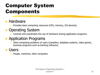 Principles of Operating Systems -
Lecture 1 12
Computer System
Components
● Hardware
● Provides basic computing resources (CPU, memory, I/O devices).
● Operating System
● Controls and coordinates the use of hardware among application programs.
● Application Programs
● Solve computing problems of users (compilers, database systems, video games,
business programs such as banking software).
● Users
● People, machines, other computers
 