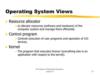 Principles of Operating Systems -
Lecture 1 14
Operating System Views
● Resource allocator
● to allocate resources (software and hardware) of the
computer system and manage them efficiently.
● Control program
● Controls execution of user programs and operation of I/O
devices.
● Kernel
● The program that executes forever (everything else is an
application with respect to the kernel).
 