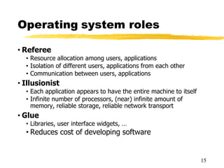 Operating system roles
• Referee
• Resource allocation among users, applications
• Isolation of different users, applications from each other
• Communication between users, applications
• Illusionist
• Each application appears to have the entire machine to itself
• Infinite number of processors, (near) infinite amount of
memory, reliable storage, reliable network transport
• Glue
• Libraries, user interface widgets, …
• Reduces cost of developing software
15
 