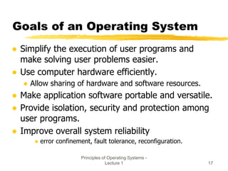 Principles of Operating Systems -
Lecture 1 17
Goals of an Operating System
● Simplify the execution of user programs and
make solving user problems easier.
● Use computer hardware efficiently.
● Allow sharing of hardware and software resources.
● Make application software portable and versatile.
● Provide isolation, security and protection among
user programs.
● Improve overall system reliability
● error confinement, fault tolerance, reconfiguration.
 
