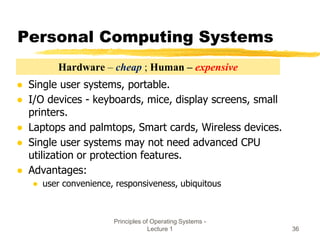 Principles of Operating Systems -
Lecture 1 36
Personal Computing Systems
● Single user systems, portable.
● I/O devices - keyboards, mice, display screens, small
printers.
● Laptops and palmtops, Smart cards, Wireless devices.
● Single user systems may not need advanced CPU
utilization or protection features.
● Advantages:
● user convenience, responsiveness, ubiquitous
Hardware – cheap ; Human – expensive
 