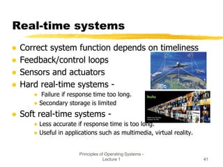 Principles of Operating Systems -
Lecture 1 41
Real-time systems
● Correct system function depends on timeliness
● Feedback/control loops
● Sensors and actuators
● Hard real-time systems -
● Failure if response time too long.
● Secondary storage is limited
● Soft real-time systems -
● Less accurate if response time is too long.
● Useful in applications such as multimedia, virtual reality.
 