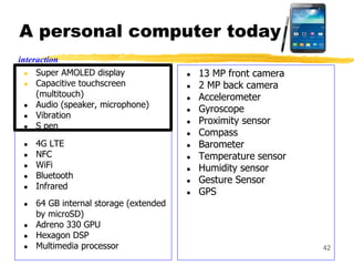 A personal computer today
● Super AMOLED display
● Capacitive touchscreen
(multitouch)
● Audio (speaker, microphone)
● Vibration
● S pen
● 4G LTE
● NFC
● WiFi
● Bluetooth
● Infrared
● 64 GB internal storage (extended
by microSD)
● Adreno 330 GPU
● Hexagon DSP
● Multimedia processor
● 13 MP front camera
● 2 MP back camera
● Accelerometer
● Gyroscope
● Proximity sensor
● Compass
● Barometer
● Temperature sensor
● Humidity sensor
● Gesture Sensor
● GPS
42
interaction
 