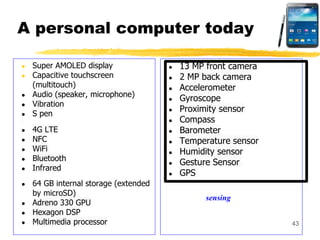 A personal computer today
● Super AMOLED display
● Capacitive touchscreen
(multitouch)
● Audio (speaker, microphone)
● Vibration
● S pen
● 4G LTE
● NFC
● WiFi
● Bluetooth
● Infrared
● 64 GB internal storage (extended
by microSD)
● Adreno 330 GPU
● Hexagon DSP
● Multimedia processor
● 13 MP front camera
● 2 MP back camera
● Accelerometer
● Gyroscope
● Proximity sensor
● Compass
● Barometer
● Temperature sensor
● Humidity sensor
● Gesture Sensor
● GPS
43
sensing
 
