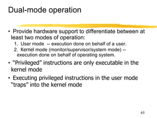 Dual-mode operation
• Provide hardware support to differentiate between at
least two modes of operation:
1. User mode -- execution done on behalf of a user.
2. Kernel mode (monitor/supervisor/system mode) --
execution done on behalf of operating system.
• “Privileged” instructions are only executable in the
kernel mode
• Executing privileged instructions in the user mode
“traps” into the kernel mode
●Trap is a software generated interrupt caused either by
an error or a user request
65
 