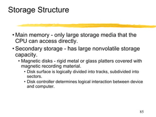 Storage Structure
• Main memory - only large storage media that the
CPU can access directly.
• Secondary storage - has large nonvolatile storage
capacity.
• Magnetic disks - rigid metal or glass platters covered with
magnetic recording material.
• Disk surface is logically divided into tracks, subdivided into
sectors.
• Disk controller determines logical interaction between device
and computer.
85
 