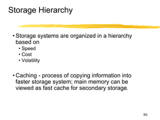 Storage Hierarchy
• Storage systems are organized in a hierarchy
based on
• Speed
• Cost
• Volatility
• Caching - process of copying information into
faster storage system; main memory can be
viewed as fast cache for secondary storage.
86
 