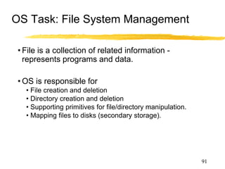 OS Task: File System Management
• File is a collection of related information -
represents programs and data.
• OS is responsible for
• File creation and deletion
• Directory creation and deletion
• Supporting primitives for file/directory manipulation.
• Mapping files to disks (secondary storage).
• Backup files on archival media (tapes).
91
 