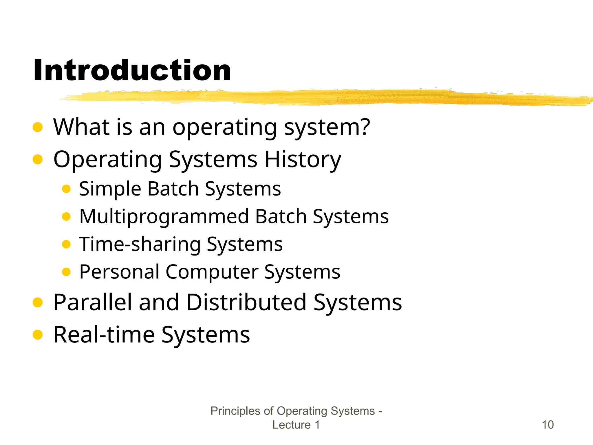 Principles of Operating Systems -
Lecture 1 10
Introduction
● What is an operating system?
● Operating Systems History
● Simple Batch Systems
● Multiprogrammed Batch Systems
● Time-sharing Systems
● Personal Computer Systems
● Parallel and Distributed Systems
● Real-time Systems
 