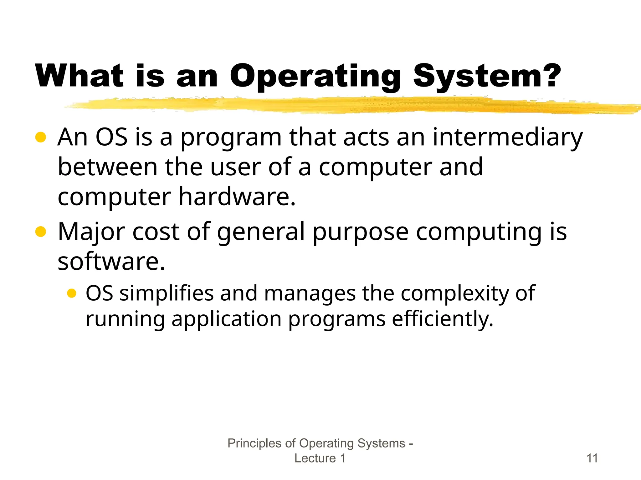 Principles of Operating Systems -
Lecture 1 11
What is an Operating System?
● An OS is a program that acts an intermediary
between the user of a computer and
computer hardware.
● Major cost of general purpose computing is
software.
● OS simplifies and manages the complexity of
running application programs efficiently.
 
