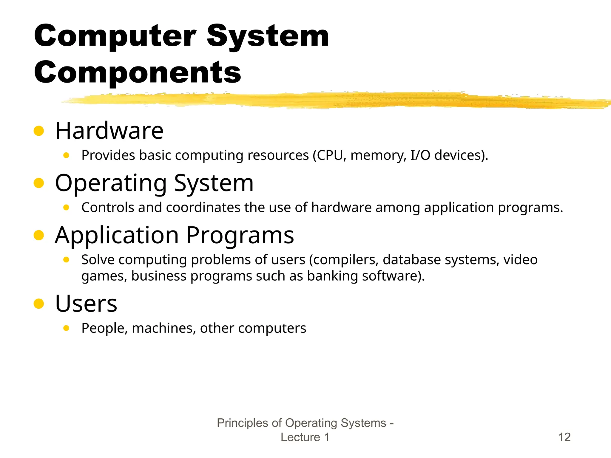 Principles of Operating Systems -
Lecture 1 12
Computer System
Components
● Hardware
● Provides basic computing resources (CPU, memory, I/O devices).
● Operating System
● Controls and coordinates the use of hardware among application programs.
● Application Programs
● Solve computing problems of users (compilers, database systems, video
games, business programs such as banking software).
● Users
● People, machines, other computers
 