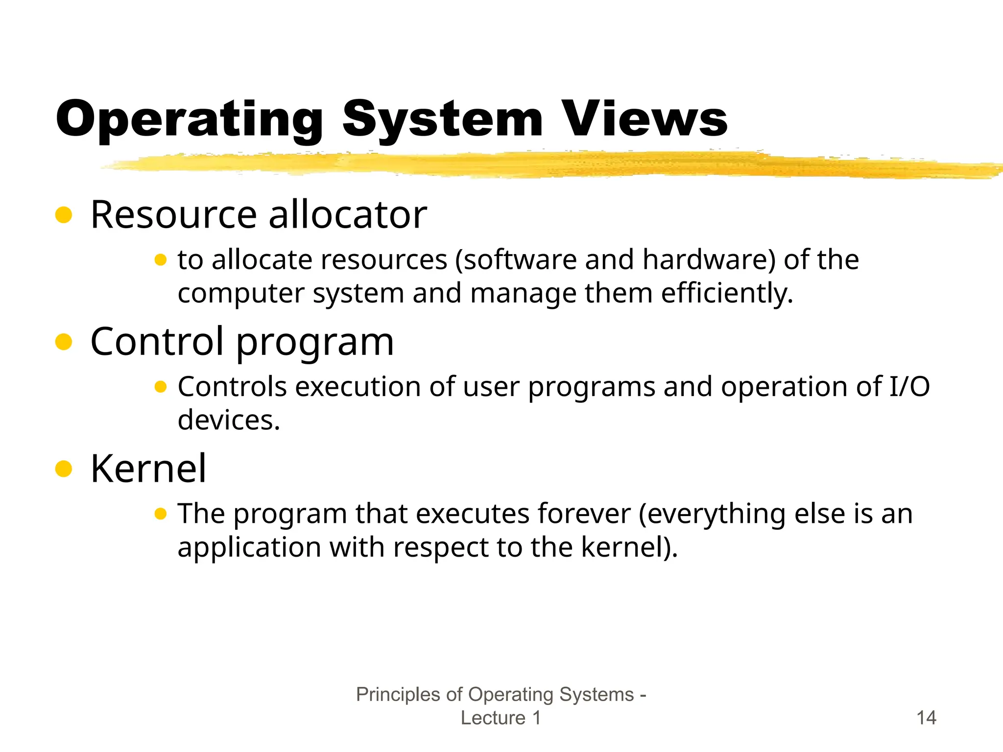 Principles of Operating Systems -
Lecture 1 14
Operating System Views
● Resource allocator
● to allocate resources (software and hardware) of the
computer system and manage them efficiently.
● Control program
● Controls execution of user programs and operation of I/O
devices.
● Kernel
● The program that executes forever (everything else is an
application with respect to the kernel).
 