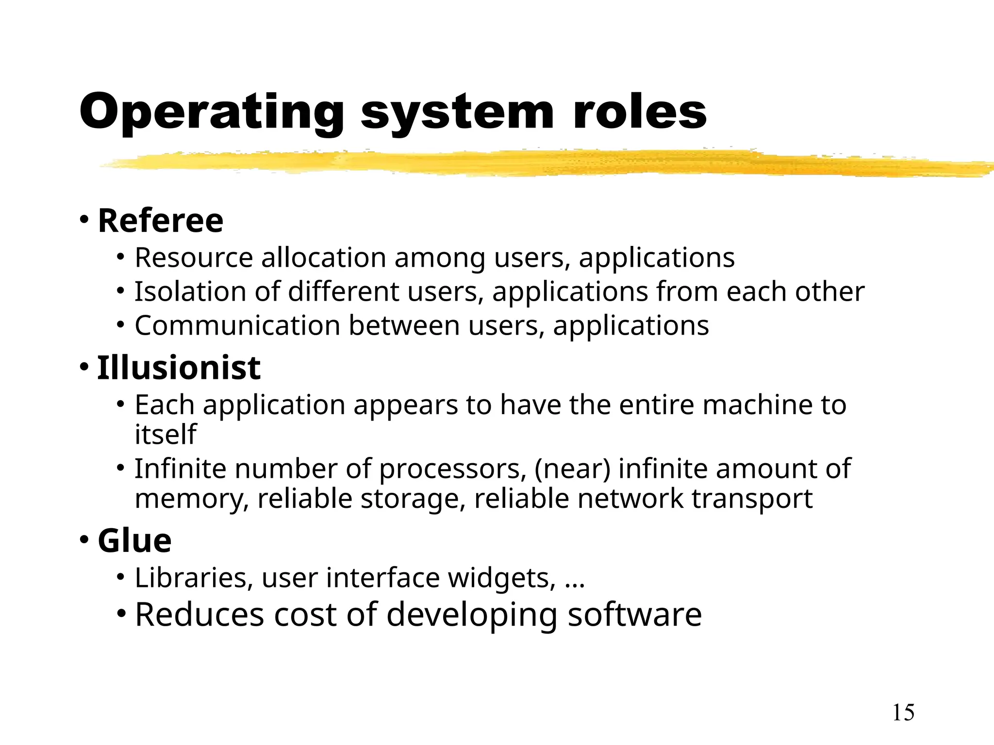 Operating system roles
• Referee
• Resource allocation among users, applications
• Isolation of different users, applications from each other
• Communication between users, applications
• Illusionist
• Each application appears to have the entire machine to
itself
• Infinite number of processors, (near) infinite amount of
memory, reliable storage, reliable network transport
• Glue
• Libraries, user interface widgets, …
• Reduces cost of developing software
15
 