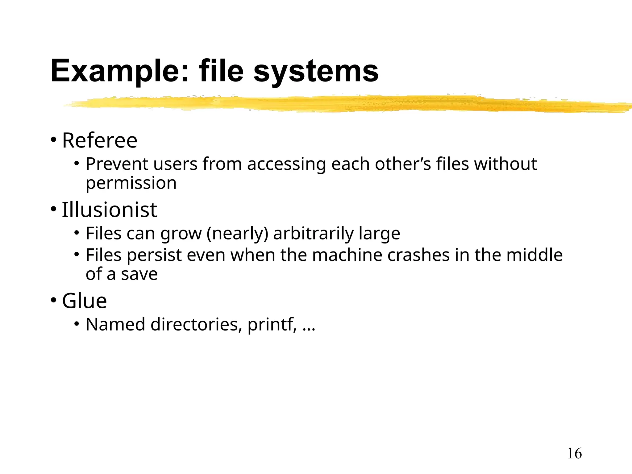 Example: file systems
• Referee
• Prevent users from accessing each other’s files without
permission
• Illusionist
• Files can grow (nearly) arbitrarily large
• Files persist even when the machine crashes in the middle
of a save
• Glue
• Named directories, printf, …
16
 