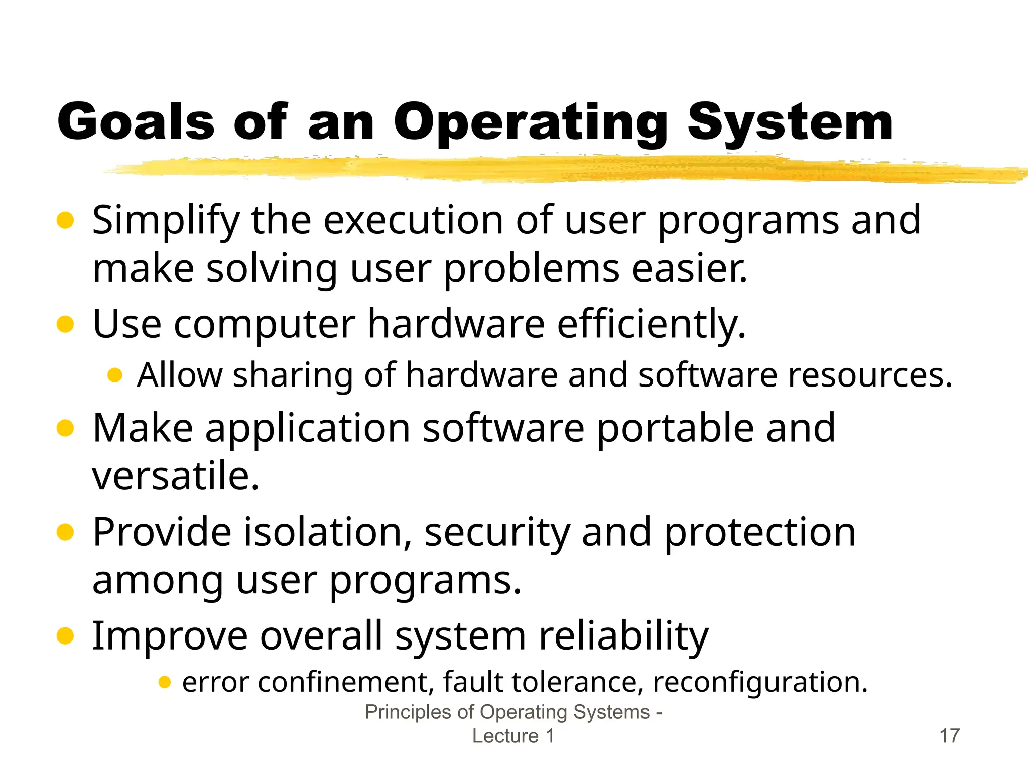 Principles of Operating Systems -
Lecture 1 17
Goals of an Operating System
● Simplify the execution of user programs and
make solving user problems easier.
● Use computer hardware efficiently.
● Allow sharing of hardware and software resources.
● Make application software portable and
versatile.
● Provide isolation, security and protection
among user programs.
● Improve overall system reliability
● error confinement, fault tolerance, reconfiguration.
 