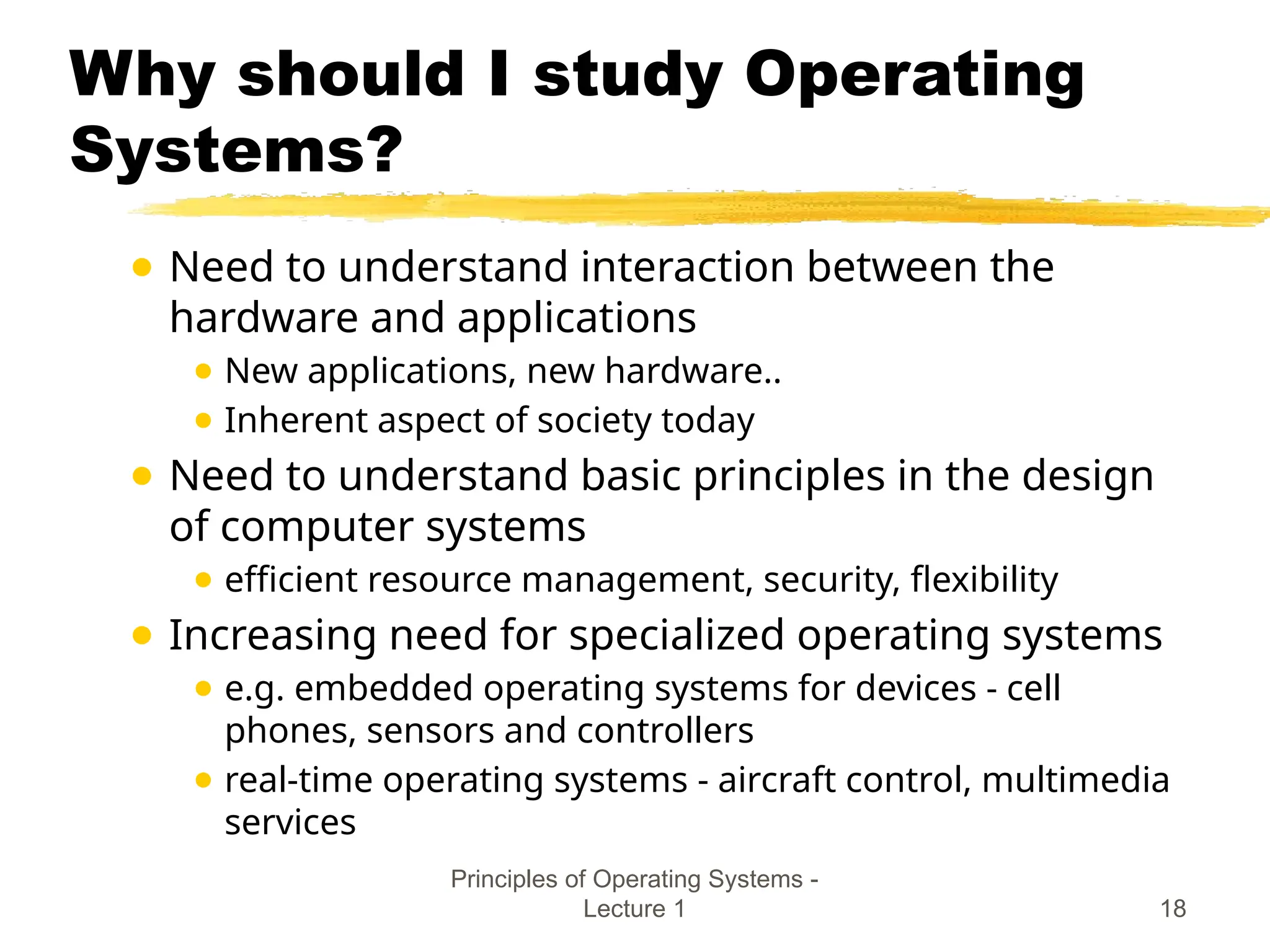 Principles of Operating Systems -
Lecture 1 18
Why should I study Operating
Systems?
● Need to understand interaction between the
hardware and applications
● New applications, new hardware..
● Inherent aspect of society today
● Need to understand basic principles in the design
of computer systems
● efficient resource management, security, flexibility
● Increasing need for specialized operating systems
● e.g. embedded operating systems for devices - cell
phones, sensors and controllers
● real-time operating systems - aircraft control, multimedia
services
 