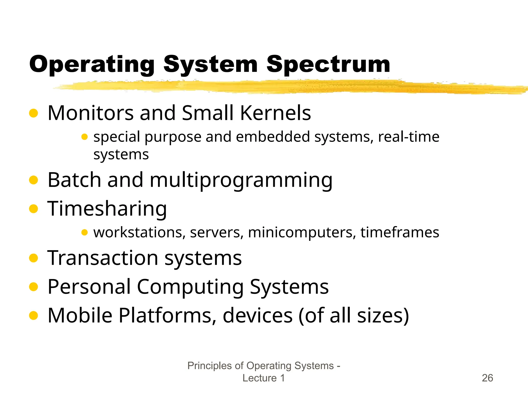 Principles of Operating Systems -
Lecture 1 26
Operating System Spectrum
● Monitors and Small Kernels
● special purpose and embedded systems, real-time
systems
● Batch and multiprogramming
● Timesharing
● workstations, servers, minicomputers, timeframes
● Transaction systems
● Personal Computing Systems
● Mobile Platforms, devices (of all sizes)
 