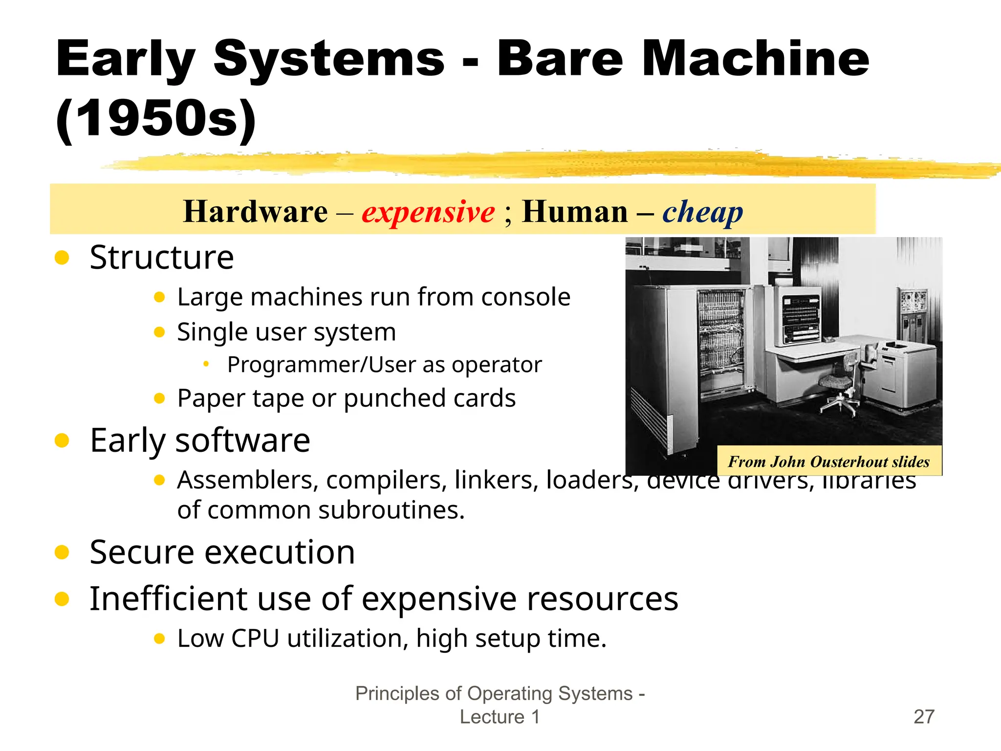Principles of Operating Systems -
Lecture 1 27
Early Systems - Bare Machine
(1950s)
● Structure
● Large machines run from console
● Single user system
• Programmer/User as operator
● Paper tape or punched cards
● Early software
● Assemblers, compilers, linkers, loaders, device drivers, libraries
of common subroutines.
● Secure execution
● Inefficient use of expensive resources
● Low CPU utilization, high setup time.
From John Ousterhout slides
Hardware – expensive ; Human – cheap
 
