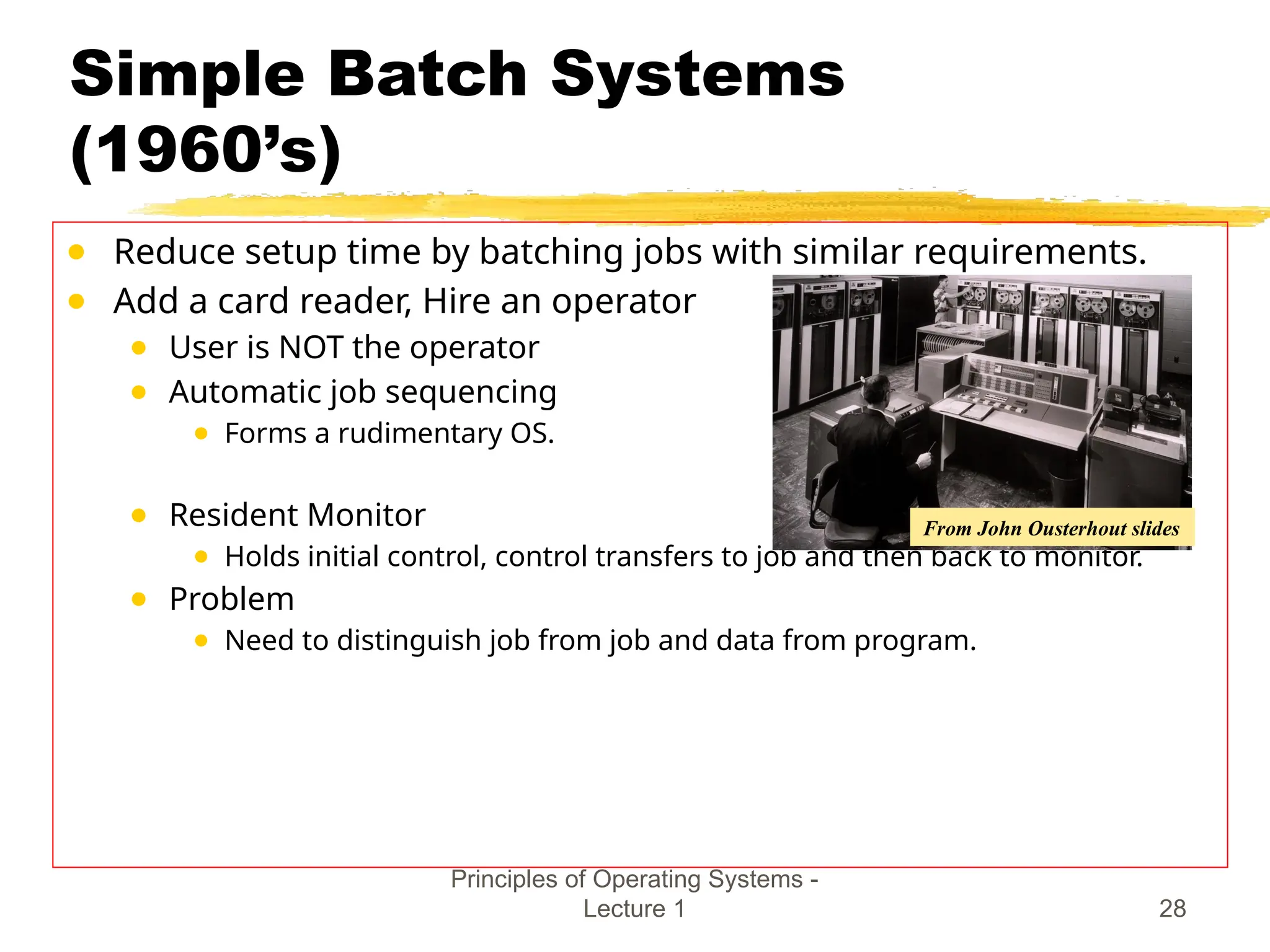 Simple Batch Systems
(1960’s)
● Reduce setup time by batching jobs with similar requirements.
● Add a card reader, Hire an operator
● User is NOT the operator
● Automatic job sequencing
● Forms a rudimentary OS.
● Resident Monitor
● Holds initial control, control transfers to job and then back to monitor.
● Problem
● Need to distinguish job from job and data from program.
Principles of Operating Systems -
Lecture 1 28
From John Ousterhout slides
 