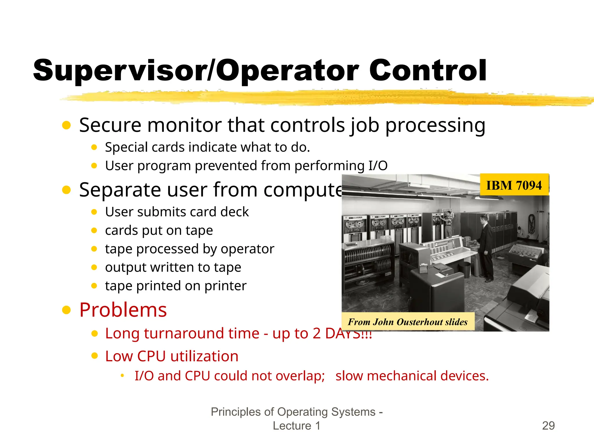 Principles of Operating Systems -
Lecture 1 29
Supervisor/Operator Control
● Secure monitor that controls job processing
● Special cards indicate what to do.
● User program prevented from performing I/O
● Separate user from computer
● User submits card deck
● cards put on tape
● tape processed by operator
● output written to tape
● tape printed on printer
● Problems
● Long turnaround time - up to 2 DAYS!!!
● Low CPU utilization
• I/O and CPU could not overlap; slow mechanical devices.
IBM 7094
From John Ousterhout slides
 