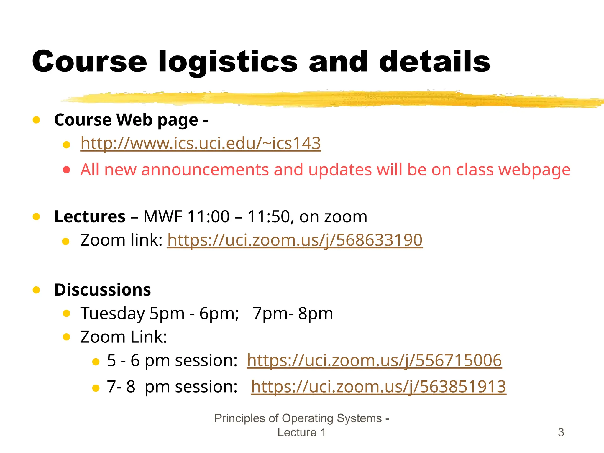 Principles of Operating Systems -
Lecture 1 3
Course logistics and details
● Course Web page -
● http://www.ics.uci.edu/~ics143
● All new announcements and updates will be on class webpage
● Lectures – MWF 11:00 – 11:50, on zoom
● Zoom link: https://uci.zoom.us/j/568633190
● Discussions
● Tuesday 5pm - 6pm; 7pm- 8pm
● Zoom Link:
● 5 - 6 pm session: https://uci.zoom.us/j/556715006
● 7- 8 pm session: https://uci.zoom.us/j/563851913
 