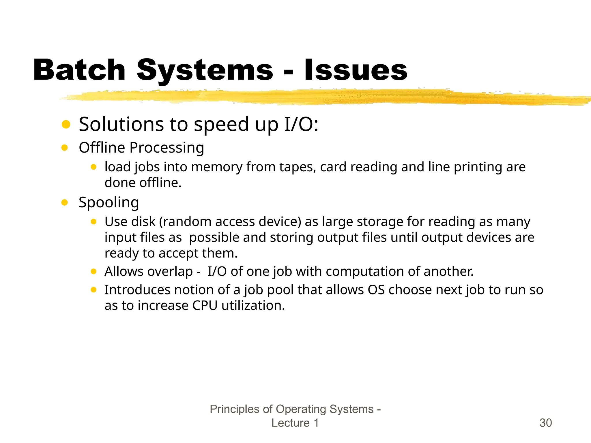 Principles of Operating Systems -
Lecture 1 30
Batch Systems - Issues
● Solutions to speed up I/O:
● Offline Processing
● load jobs into memory from tapes, card reading and line printing are
done offline.
● Spooling
● Use disk (random access device) as large storage for reading as many
input files as possible and storing output files until output devices are
ready to accept them.
● Allows overlap - I/O of one job with computation of another.
● Introduces notion of a job pool that allows OS choose next job to run so
as to increase CPU utilization.
 