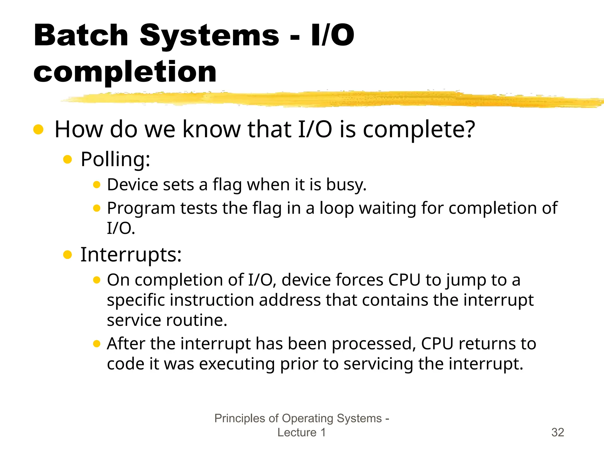 Principles of Operating Systems -
Lecture 1 32
Batch Systems - I/O
completion
● How do we know that I/O is complete?
● Polling:
● Device sets a flag when it is busy.
● Program tests the flag in a loop waiting for completion of
I/O.
● Interrupts:
● On completion of I/O, device forces CPU to jump to a
specific instruction address that contains the interrupt
service routine.
● After the interrupt has been processed, CPU returns to
code it was executing prior to servicing the interrupt.
 