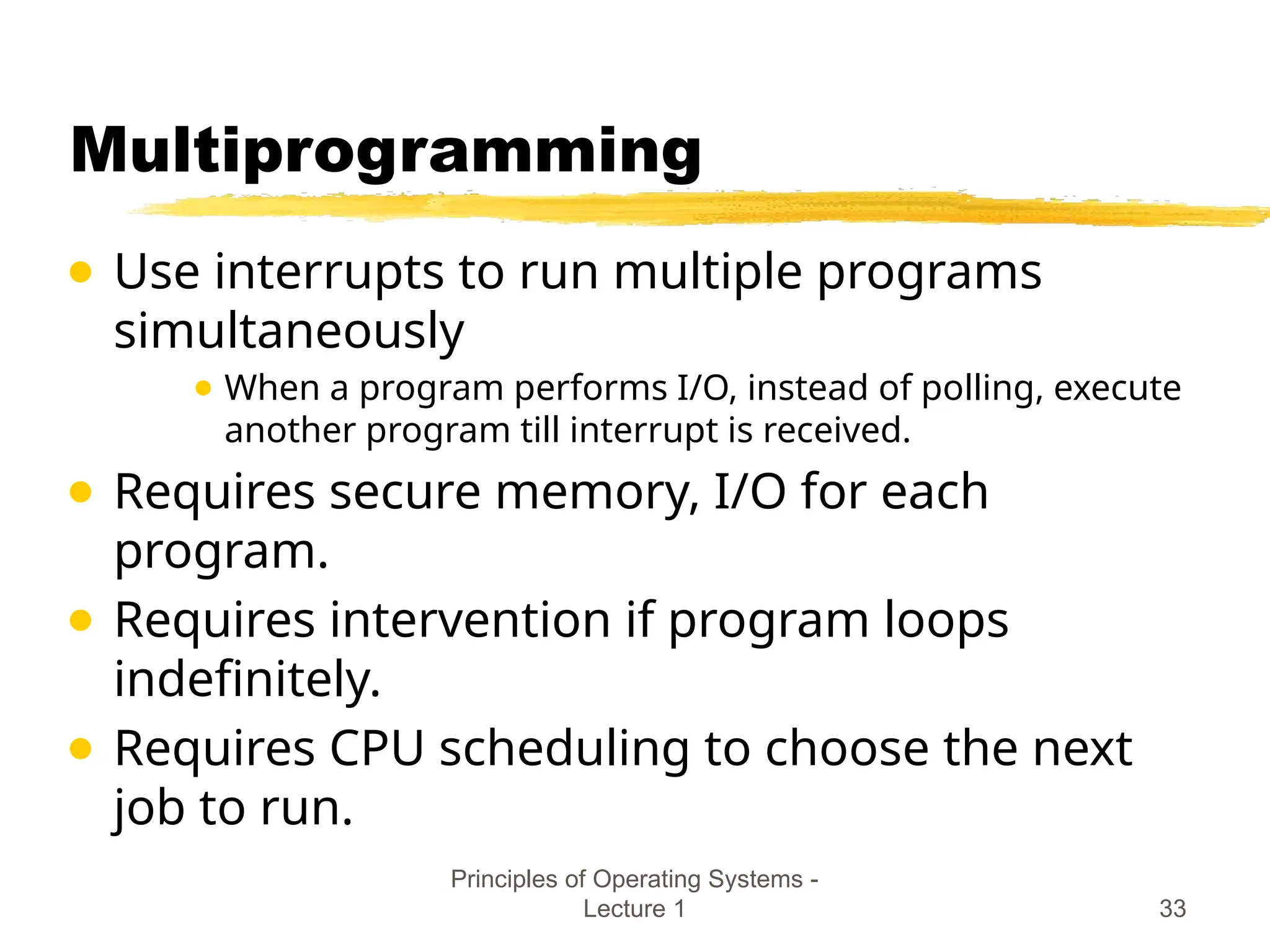 Principles of Operating Systems -
Lecture 1 33
Multiprogramming
● Use interrupts to run multiple programs
simultaneously
● When a program performs I/O, instead of polling, execute
another program till interrupt is received.
● Requires secure memory, I/O for each
program.
● Requires intervention if program loops
indefinitely.
● Requires CPU scheduling to choose the next
job to run.
 