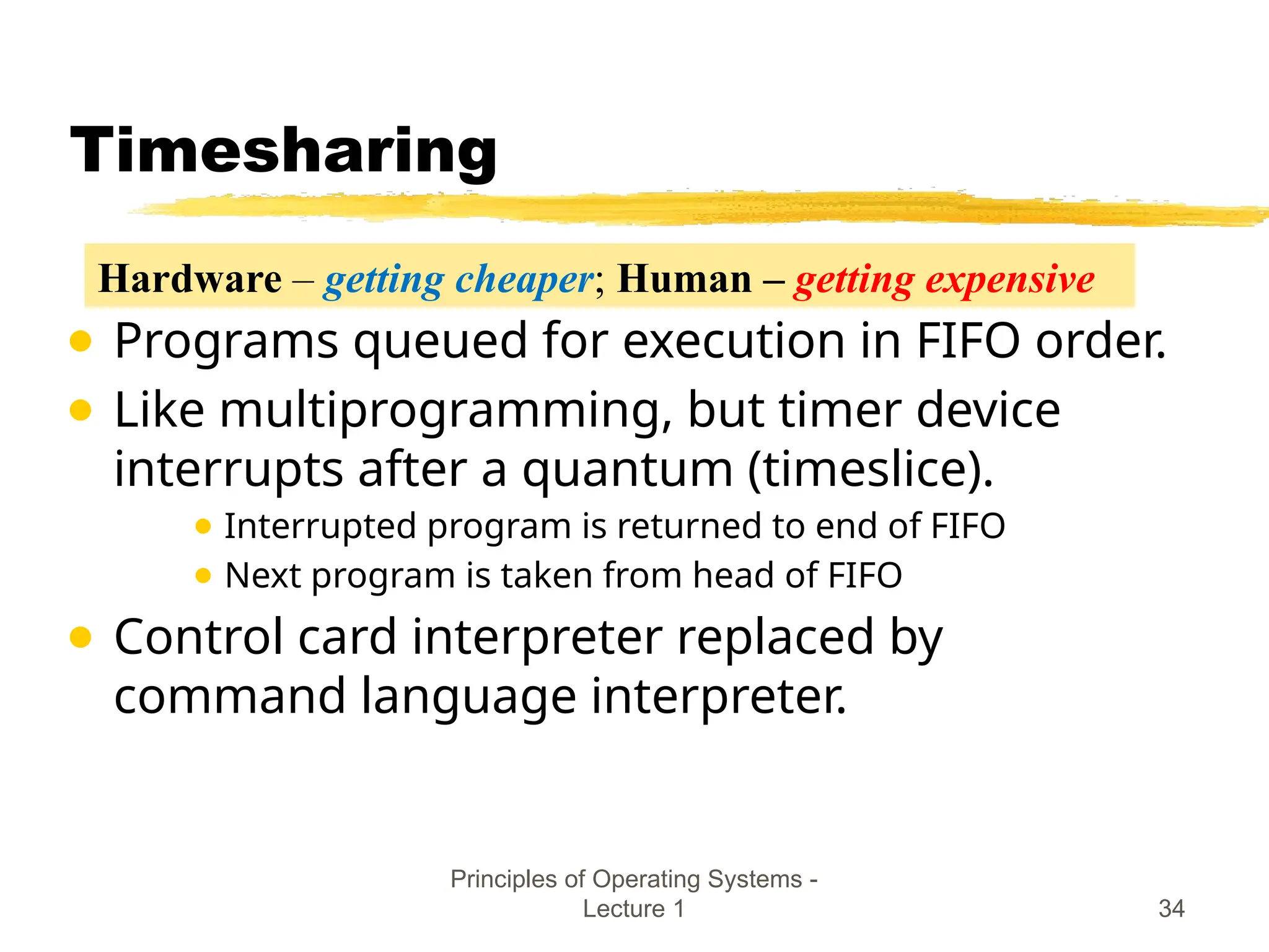 Principles of Operating Systems -
Lecture 1 34
Timesharing
● Programs queued for execution in FIFO order.
● Like multiprogramming, but timer device
interrupts after a quantum (timeslice).
● Interrupted program is returned to end of FIFO
● Next program is taken from head of FIFO
● Control card interpreter replaced by
command language interpreter.
Hardware – getting cheaper; Human – getting expensive
 