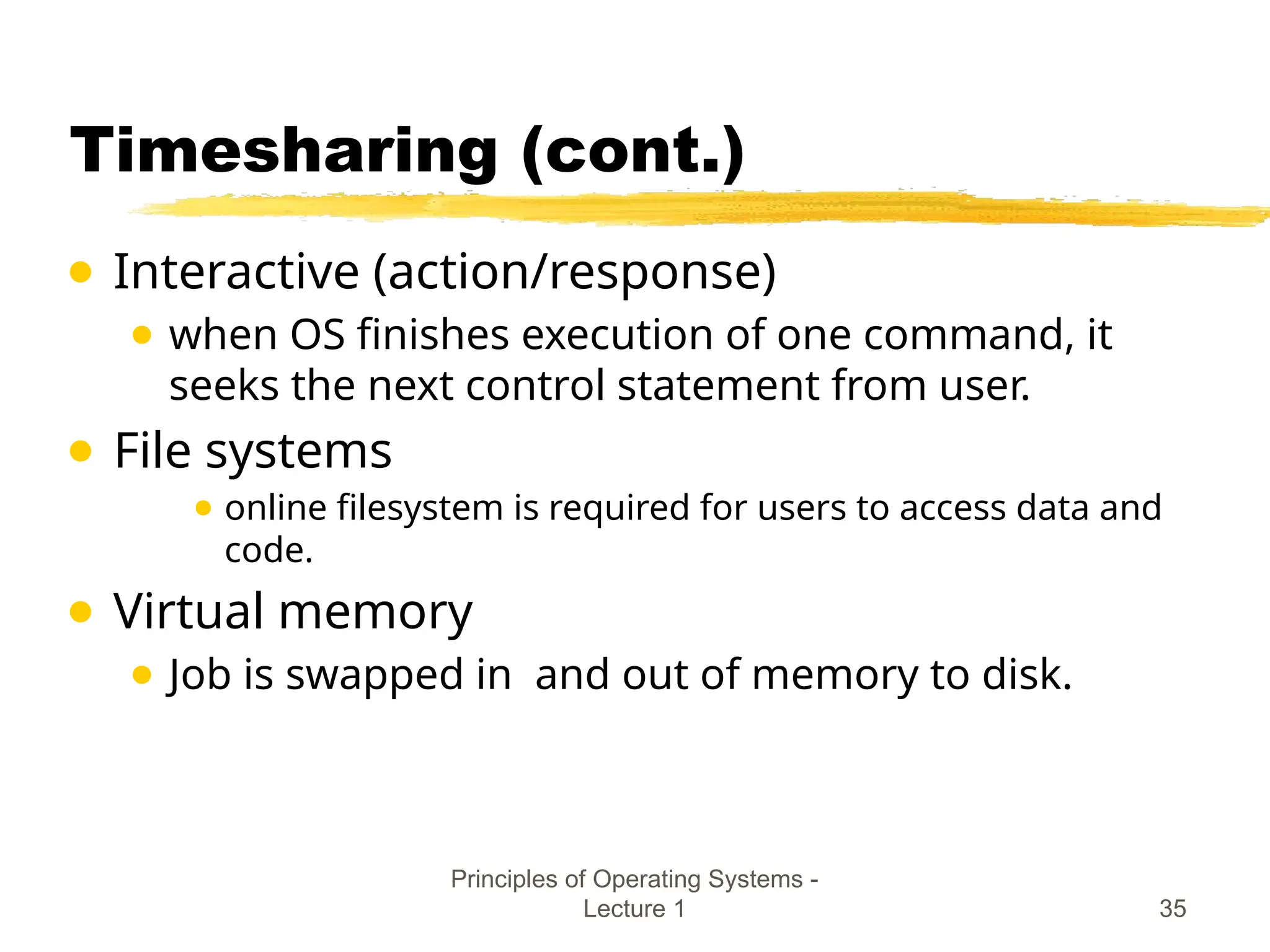 Principles of Operating Systems -
Lecture 1 35
Timesharing (cont.)
● Interactive (action/response)
● when OS finishes execution of one command, it
seeks the next control statement from user.
● File systems
● online filesystem is required for users to access data and
code.
● Virtual memory
● Job is swapped in and out of memory to disk.
 