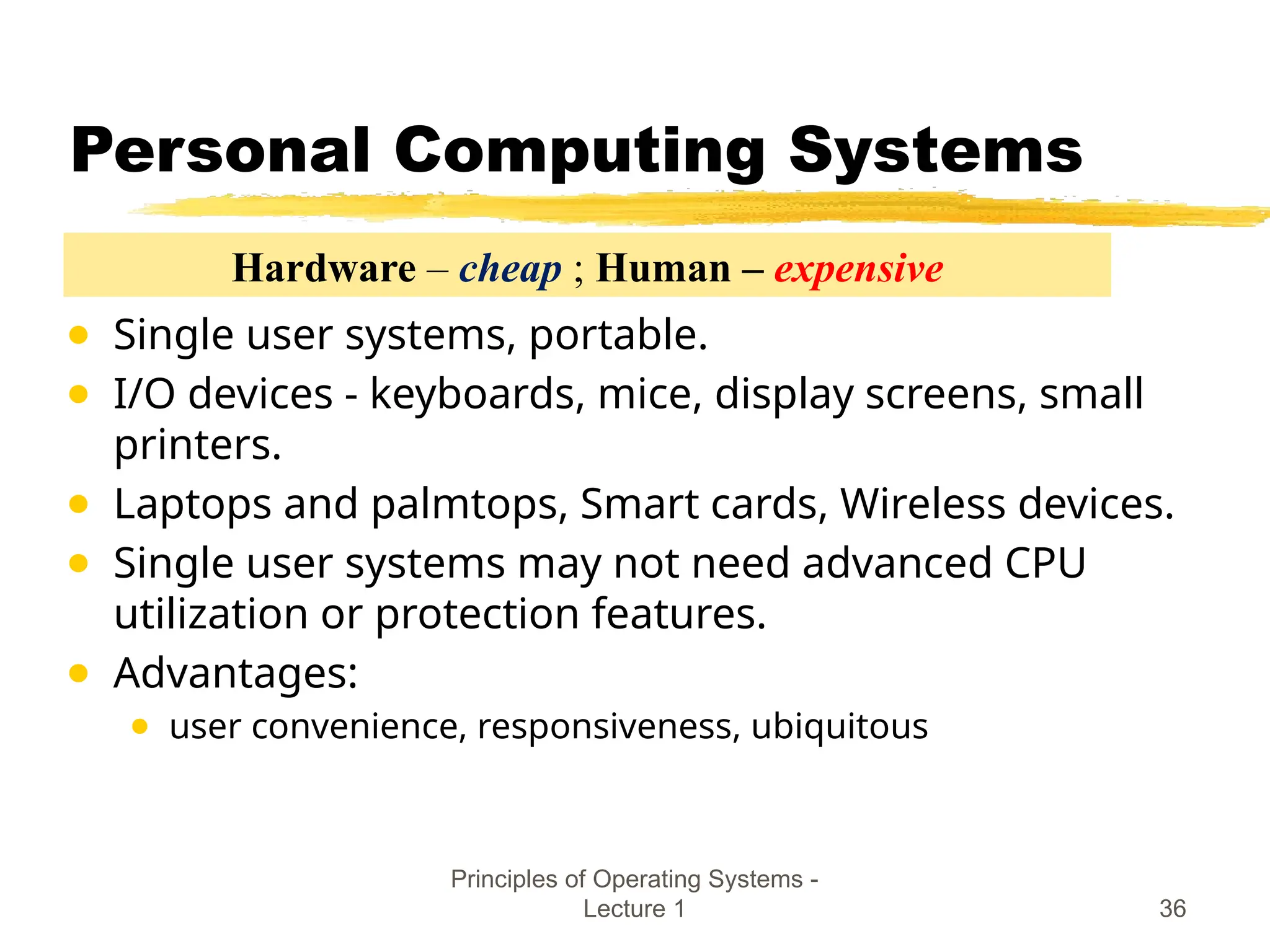 Principles of Operating Systems -
Lecture 1 36
Personal Computing Systems
● Single user systems, portable.
● I/O devices - keyboards, mice, display screens, small
printers.
● Laptops and palmtops, Smart cards, Wireless devices.
● Single user systems may not need advanced CPU
utilization or protection features.
● Advantages:
● user convenience, responsiveness, ubiquitous
Hardware – cheap ; Human – expensive
 