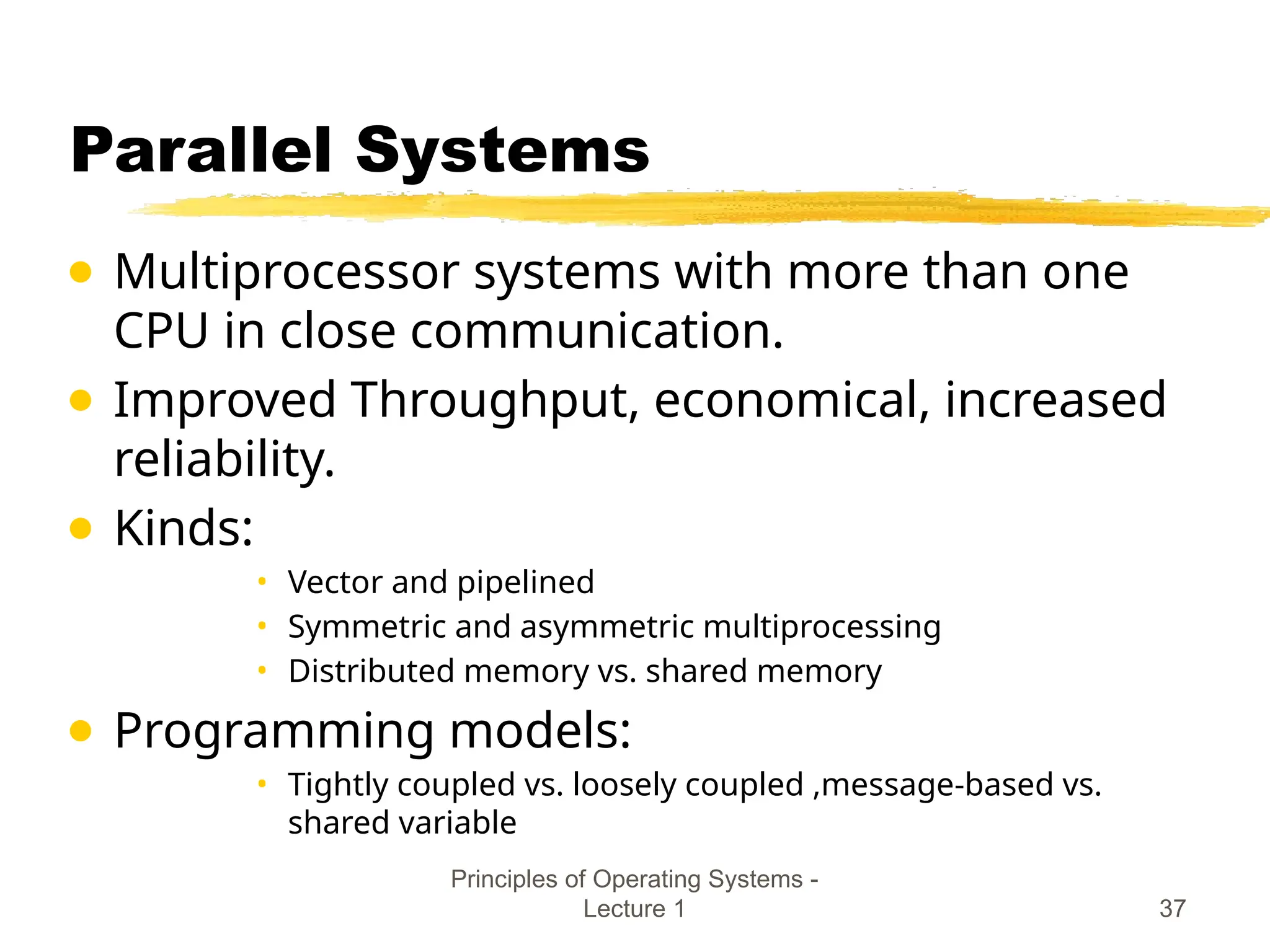 Principles of Operating Systems -
Lecture 1 37
Parallel Systems
● Multiprocessor systems with more than one
CPU in close communication.
● Improved Throughput, economical, increased
reliability.
● Kinds:
• Vector and pipelined
• Symmetric and asymmetric multiprocessing
• Distributed memory vs. shared memory
● Programming models:
• Tightly coupled vs. loosely coupled ,message-based vs.
shared variable
 