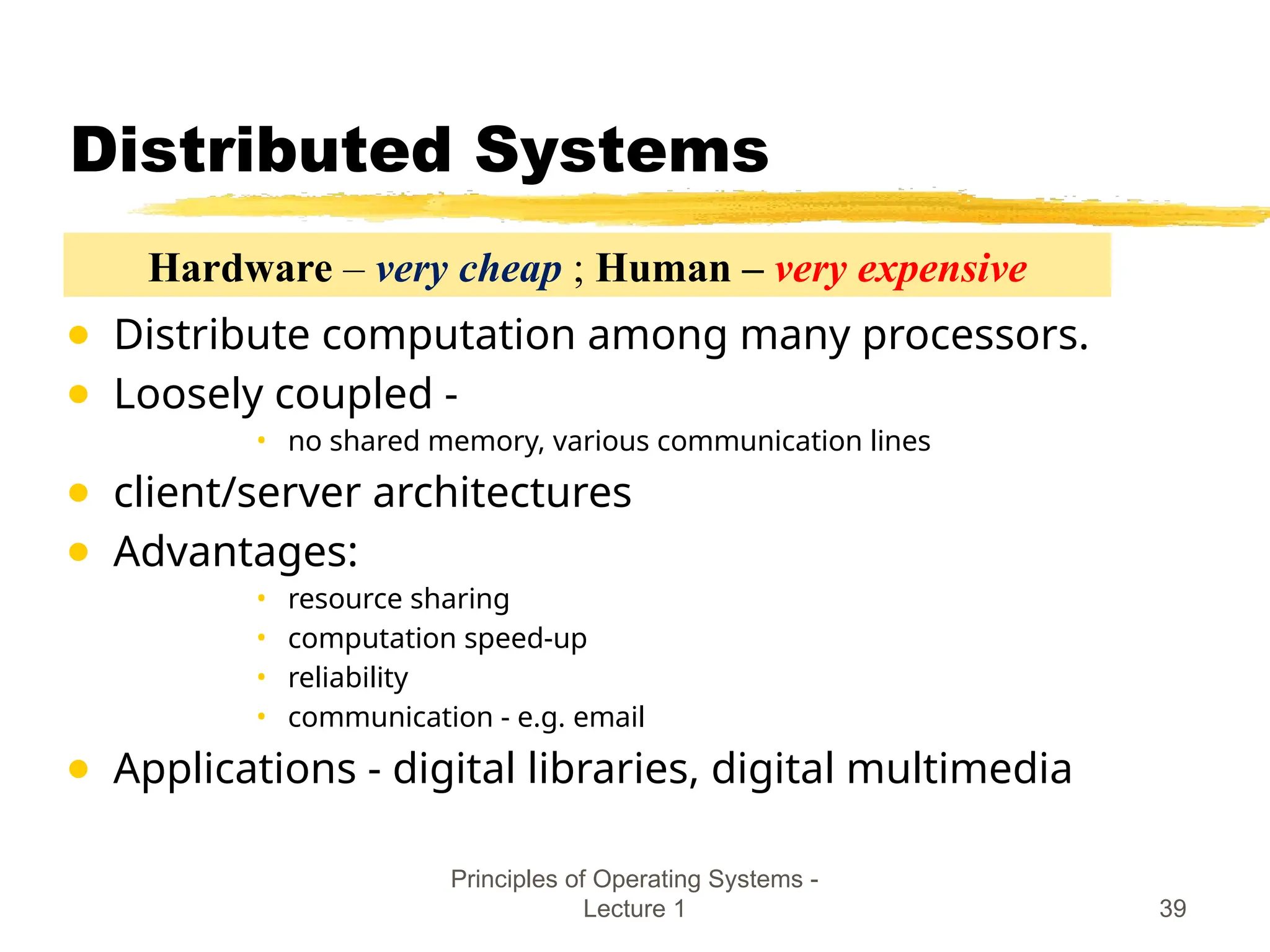 Principles of Operating Systems -
Lecture 1 39
Distributed Systems
● Distribute computation among many processors.
● Loosely coupled -
• no shared memory, various communication lines
● client/server architectures
● Advantages:
• resource sharing
• computation speed-up
• reliability
• communication - e.g. email
● Applications - digital libraries, digital multimedia
Hardware – very cheap ; Human – very expensive
 