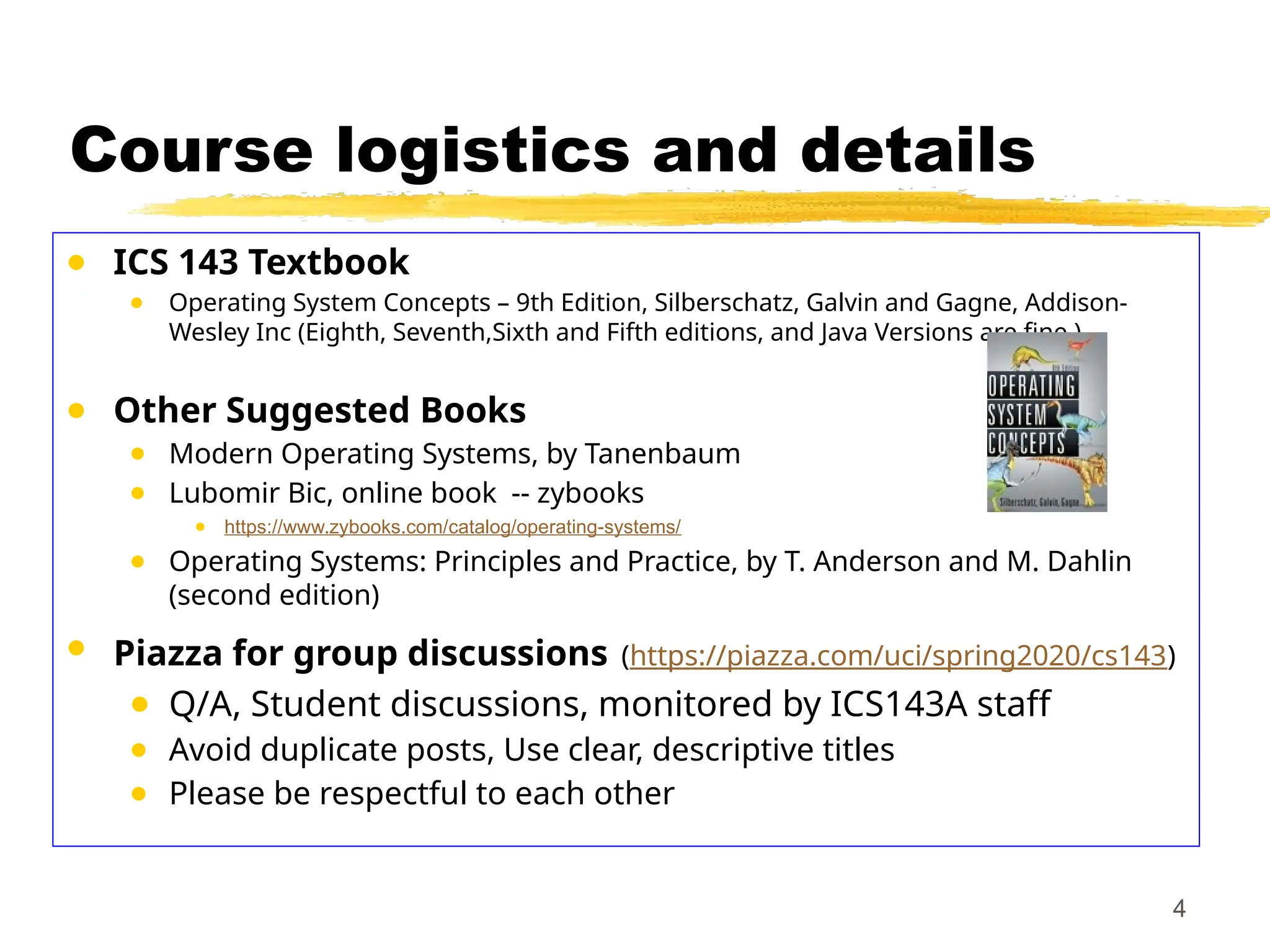 Course logistics and details
● ICS 143 Textbook
● Operating System Concepts – 9th Edition, Silberschatz, Galvin and Gagne, Addison-
Wesley Inc (Eighth, Seventh,Sixth and Fifth editions, and Java Versions are fine ).
● Other Suggested Books
● Modern Operating Systems, by Tanenbaum
● Lubomir Bic, online book -- zybooks
● https://www.zybooks.com/catalog/operating-systems/
● Operating Systems: Principles and Practice, by T. Anderson and M. Dahlin
(second edition)
● Piazza for group discussions (https://piazza.com/uci/spring2020/cs143)
● Q/A, Student discussions, monitored by ICS143A staff
● Avoid duplicate posts, Use clear, descriptive titles
● Please be respectful to each other
4
 