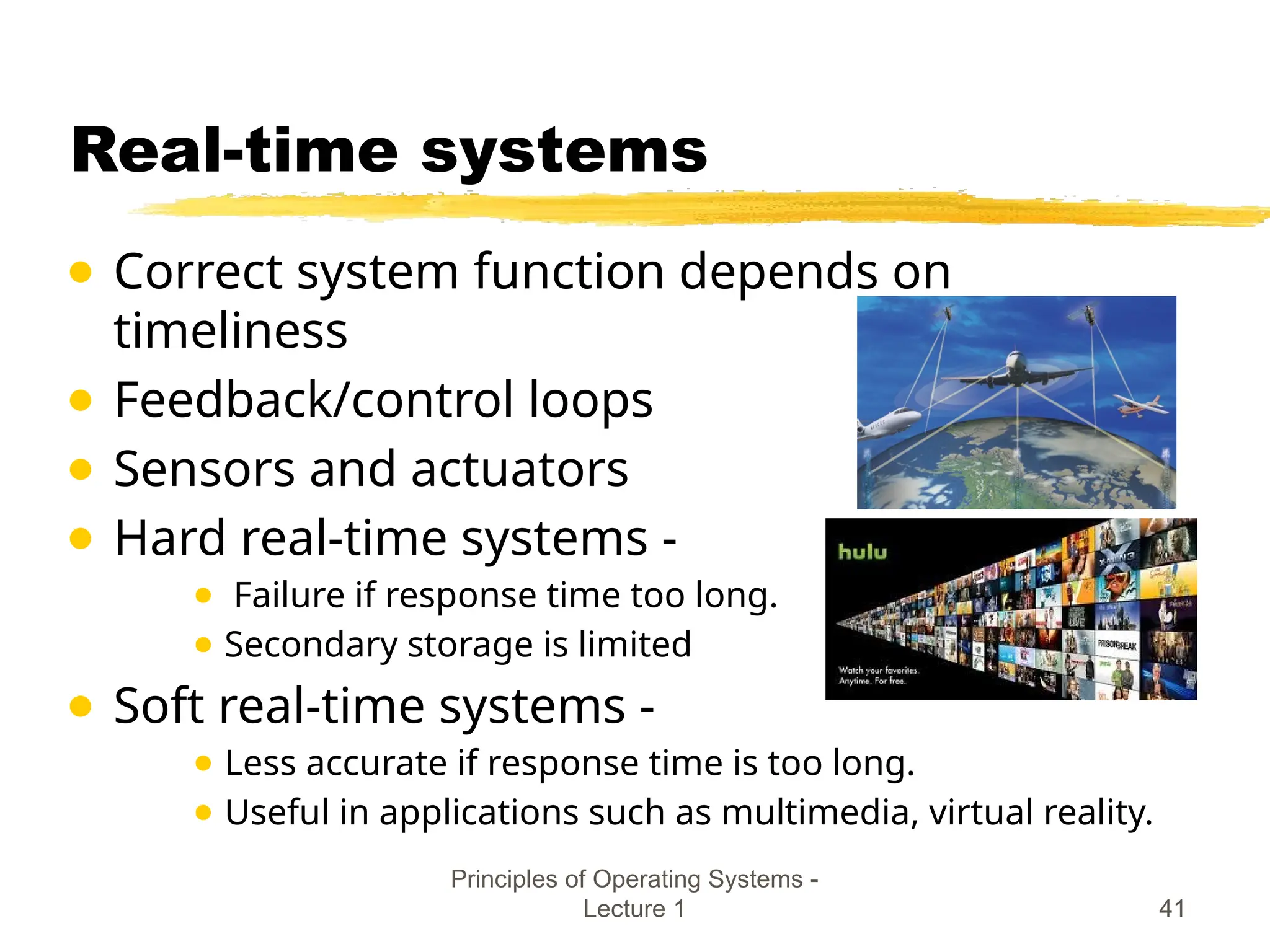 Principles of Operating Systems -
Lecture 1 41
Real-time systems
● Correct system function depends on
timeliness
● Feedback/control loops
● Sensors and actuators
● Hard real-time systems -
● Failure if response time too long.
● Secondary storage is limited
● Soft real-time systems -
● Less accurate if response time is too long.
● Useful in applications such as multimedia, virtual reality.
 
