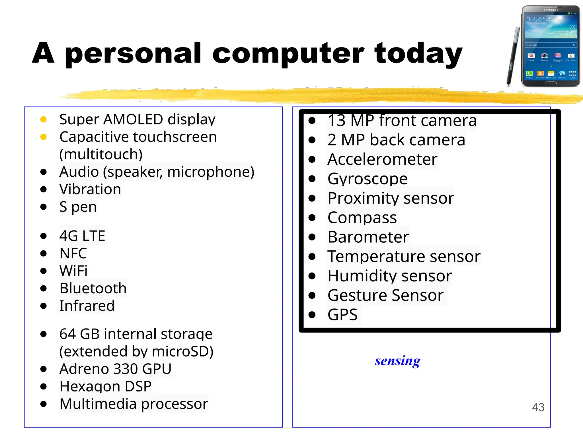 A personal computer today
● Super AMOLED display
● Capacitive touchscreen
(multitouch)
● Audio (speaker, microphone)
● Vibration
● S pen
● 4G LTE
● NFC
● WiFi
● Bluetooth
● Infrared
● 64 GB internal storage
(extended by microSD)
● Adreno 330 GPU
● Hexagon DSP
● Multimedia processor
● 13 MP front camera
● 2 MP back camera
● Accelerometer
● Gyroscope
● Proximity sensor
● Compass
● Barometer
● Temperature sensor
● Humidity sensor
● Gesture Sensor
● GPS
43
sensing
 