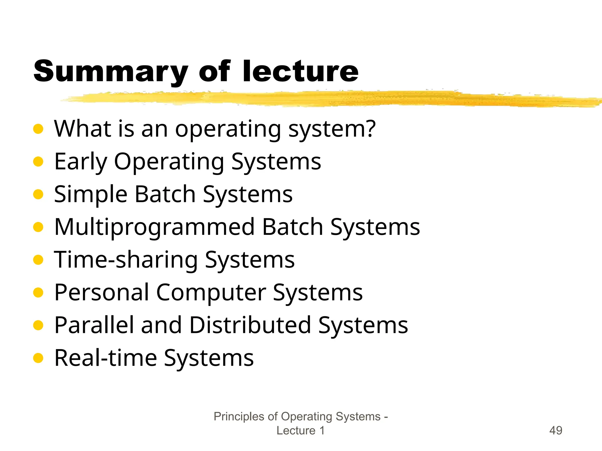 Principles of Operating Systems -
Lecture 1 49
Summary of lecture
● What is an operating system?
● Early Operating Systems
● Simple Batch Systems
● Multiprogrammed Batch Systems
● Time-sharing Systems
● Personal Computer Systems
● Parallel and Distributed Systems
● Real-time Systems
 