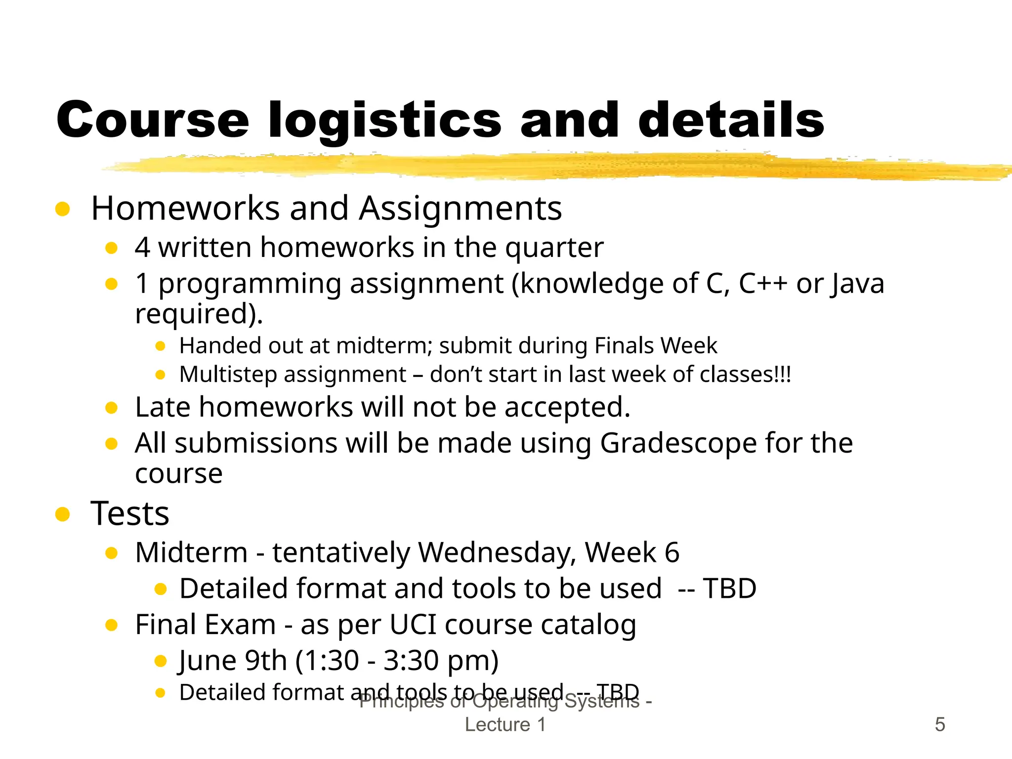 Principles of Operating Systems -
Lecture 1 5
Course logistics and details
● Homeworks and Assignments
● 4 written homeworks in the quarter
● 1 programming assignment (knowledge of C, C++ or Java
required).
● Handed out at midterm; submit during Finals Week
● Multistep assignment – don’t start in last week of classes!!!
● Late homeworks will not be accepted.
● All submissions will be made using Gradescope for the
course
● Tests
● Midterm - tentatively Wednesday, Week 6
● Detailed format and tools to be used -- TBD
● Final Exam - as per UCI course catalog
● June 9th (1:30 - 3:30 pm)
● Detailed format and tools to be used -- TBD
 