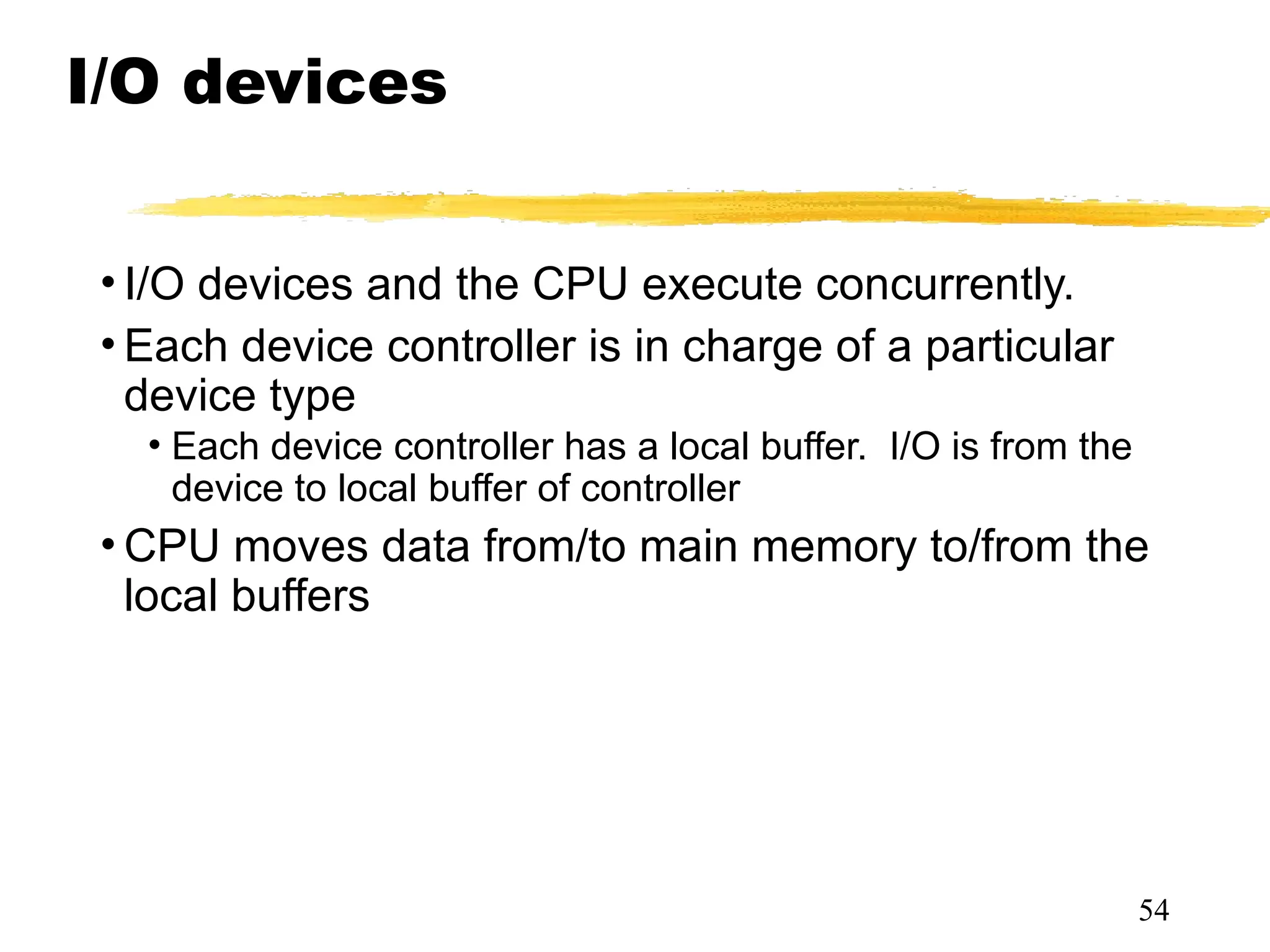 I/O devices
• I/O devices and the CPU execute concurrently.
• Each device controller is in charge of a particular
device type
• Each device controller has a local buffer. I/O is from the
device to local buffer of controller
• CPU moves data from/to main memory to/from the
local buffers
54
 