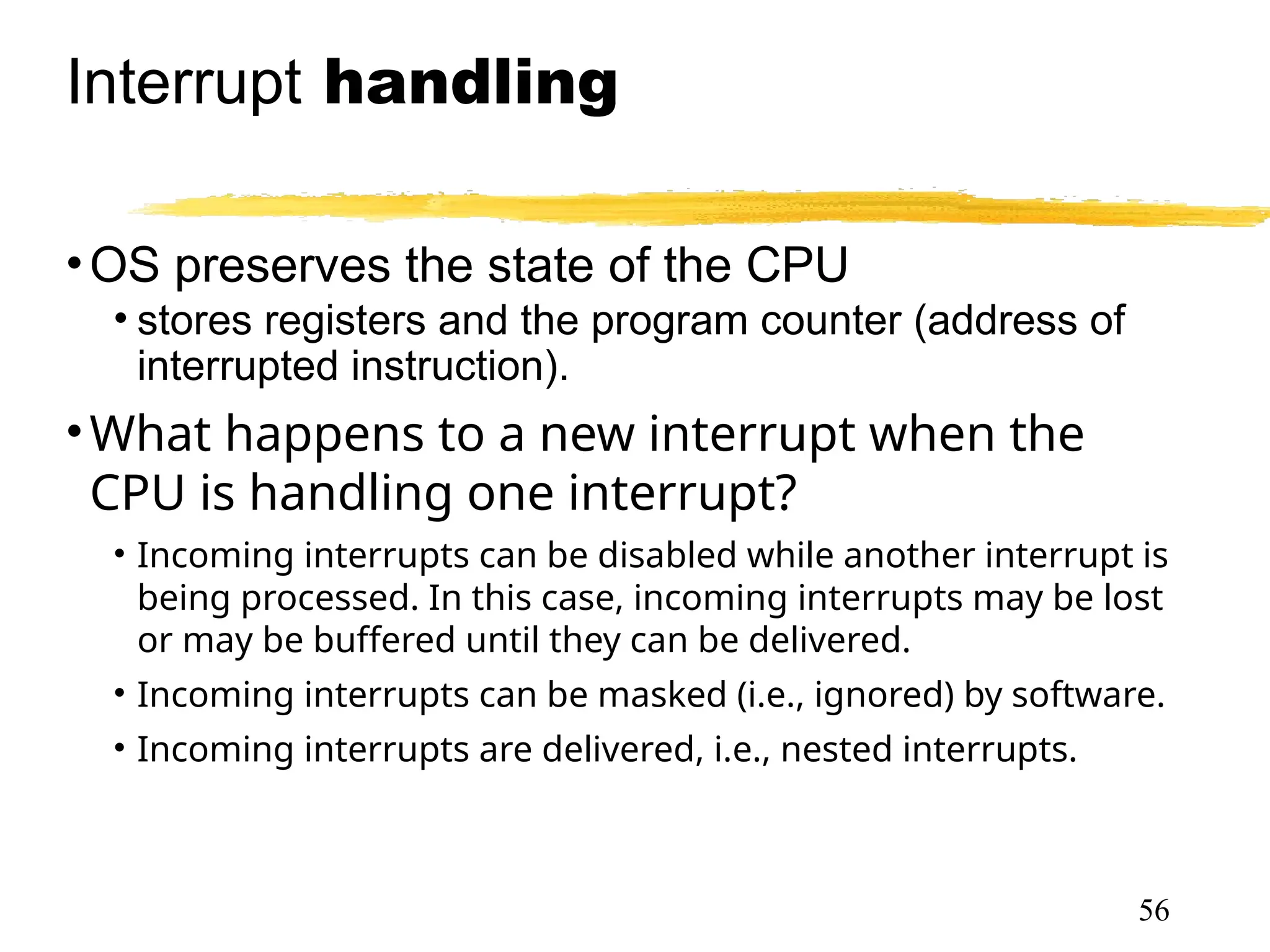 Interrupt handling
•OS preserves the state of the CPU
• stores registers and the program counter (address of
interrupted instruction).
•What happens to a new interrupt when the
CPU is handling one interrupt?
• Incoming interrupts can be disabled while another interrupt is
being processed. In this case, incoming interrupts may be lost
or may be buffered until they can be delivered.
• Incoming interrupts can be masked (i.e., ignored) by software.
• Incoming interrupts are delivered, i.e., nested interrupts.
56
 