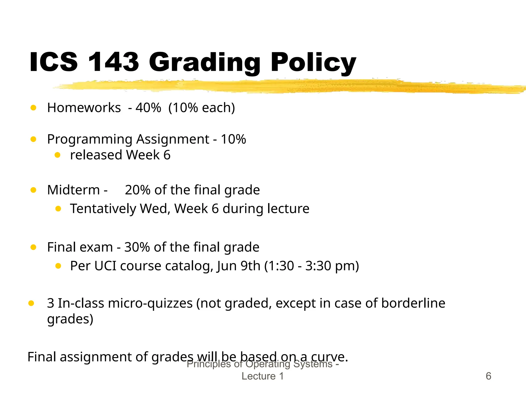 Principles of Operating Systems -
Lecture 1 6
ICS 143 Grading Policy
● Homeworks - 40% (10% each)
● Programming Assignment - 10%
● released Week 6
● Midterm - 20% of the final grade
● Tentatively Wed, Week 6 during lecture
● Final exam - 30% of the final grade
● Per UCI course catalog, Jun 9th (1:30 - 3:30 pm)
● 3 In-class micro-quizzes (not graded, except in case of borderline
grades)
Final assignment of grades will be based on a curve.
 