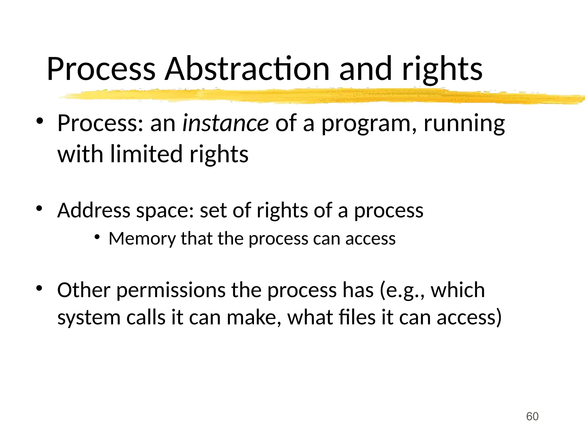 Process Abstraction and rights
• Process: an instance of a program, running
with limited rights
• Address space: set of rights of a process
• Memory that the process can access
• Other permissions the process has (e.g., which
system calls it can make, what files it can access)
60
 