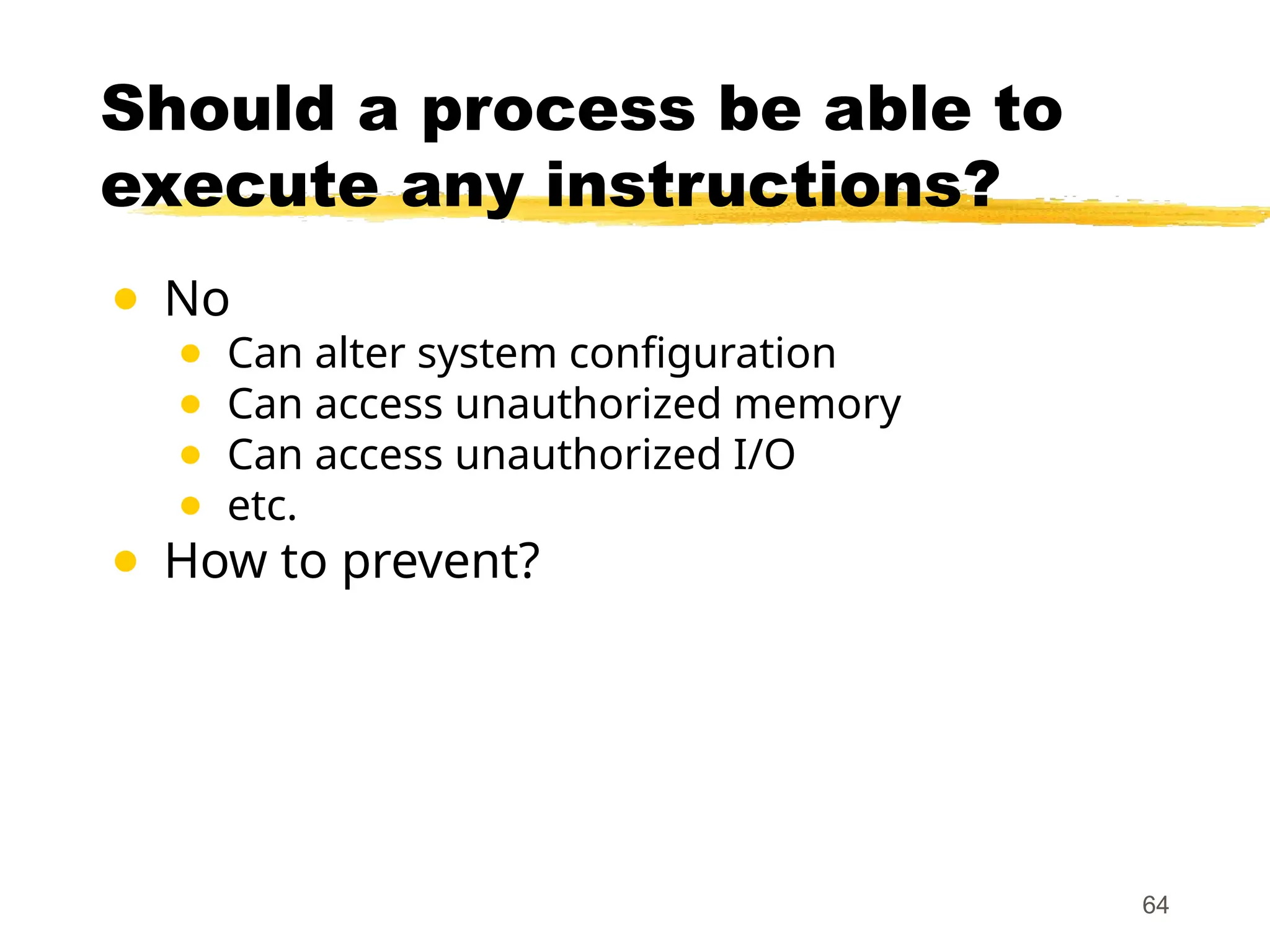Should a process be able to
execute any instructions?
● No
● Can alter system configuration
● Can access unauthorized memory
● Can access unauthorized I/O
● etc.
● How to prevent?
64
 