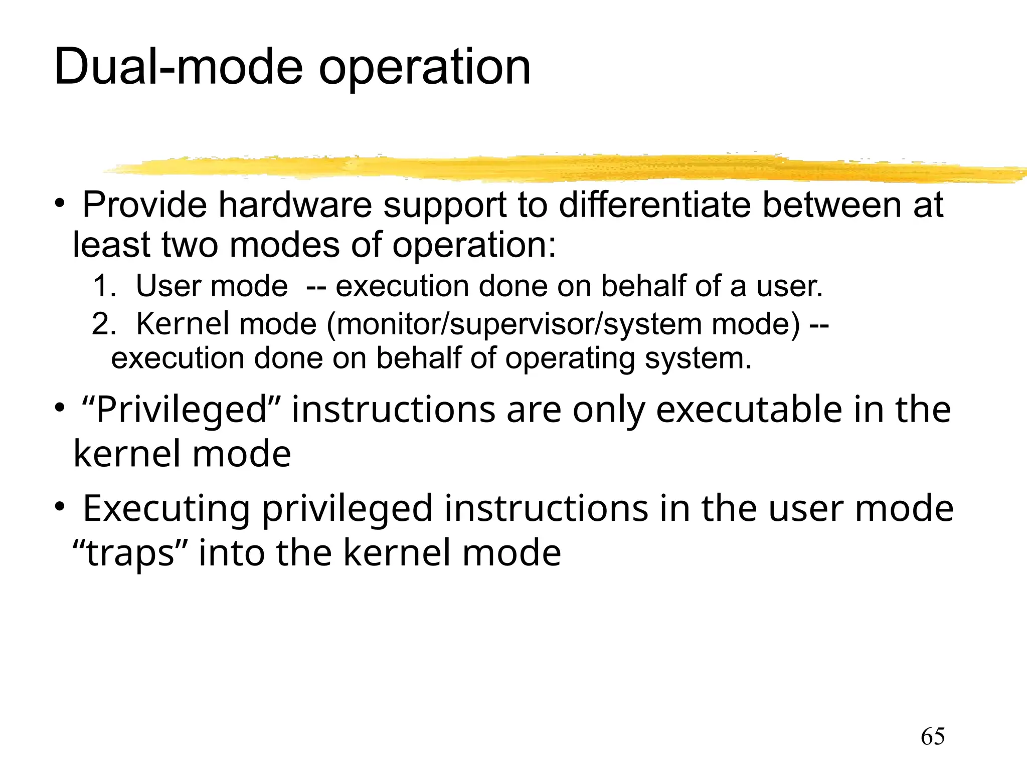 Dual-mode operation
• Provide hardware support to differentiate between at
least two modes of operation:
1. User mode -- execution done on behalf of a user.
2. Kernel mode (monitor/supervisor/system mode) --
execution done on behalf of operating system.
• “Privileged” instructions are only executable in the
kernel mode
• Executing privileged instructions in the user mode
“traps” into the kernel mode
●Trap is a software generated interrupt caused either
by an error or a user request
65
 