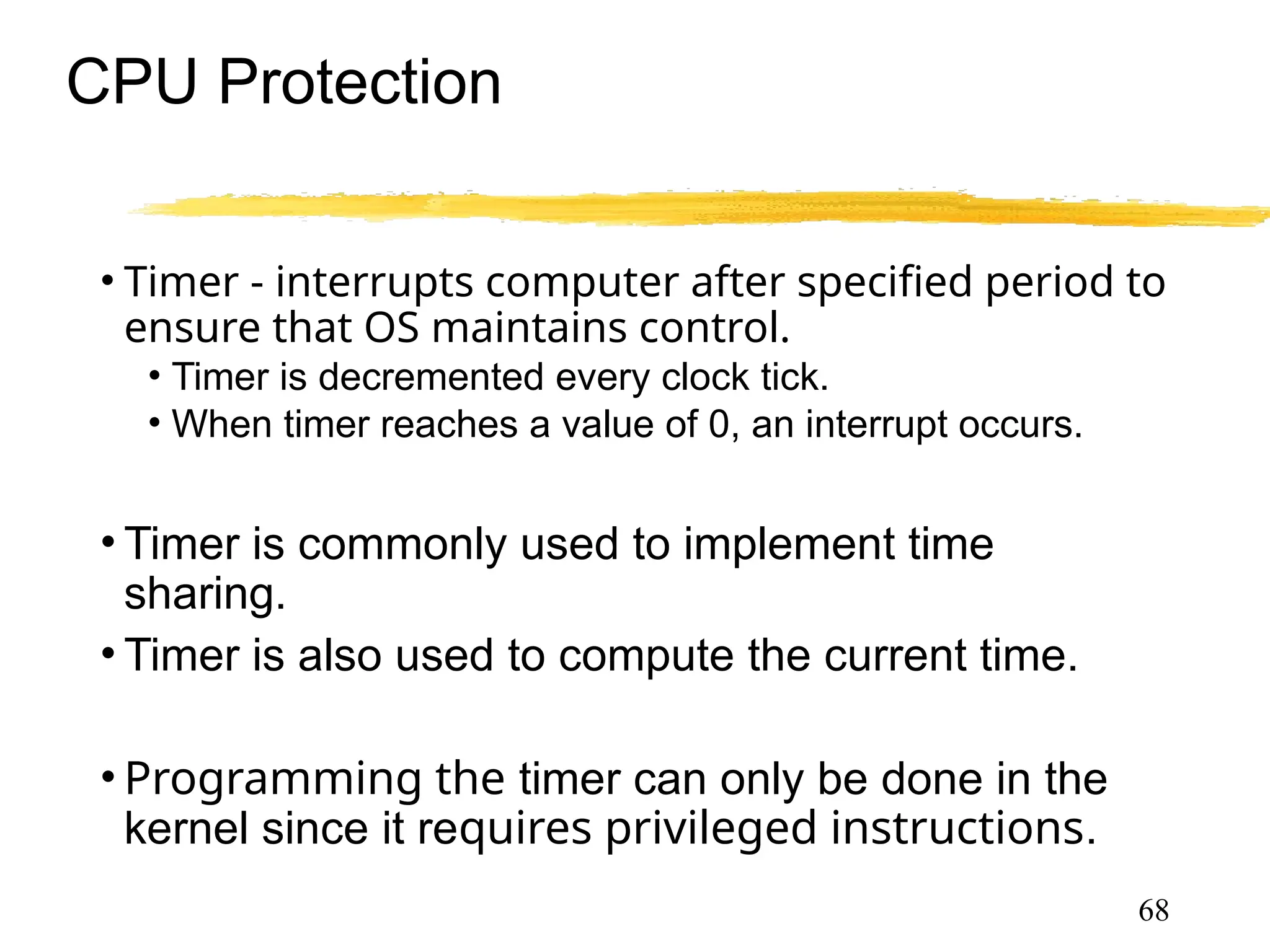 CPU Protection
• Timer - interrupts computer after specified period to
ensure that OS maintains control.
• Timer is decremented every clock tick.
• When timer reaches a value of 0, an interrupt occurs.
• Timer is commonly used to implement time
sharing.
• Timer is also used to compute the current time.
• Programming the timer can only be done in the
kernel since it requires privileged instructions.
68
 