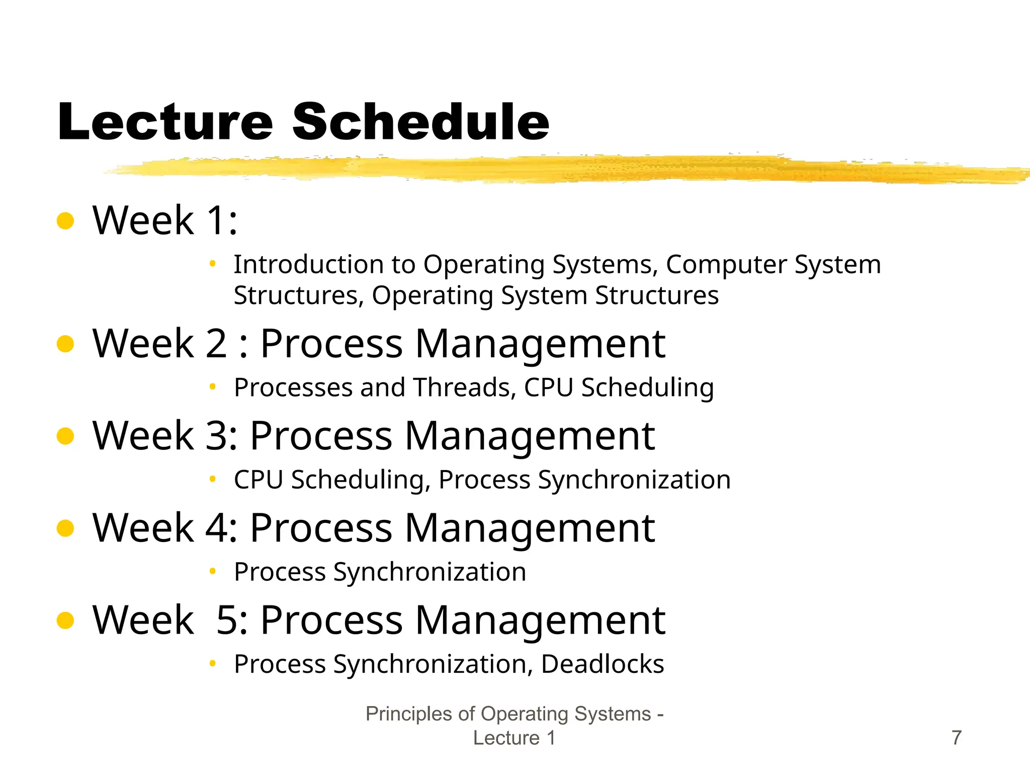 Principles of Operating Systems -
Lecture 1 7
Lecture Schedule
● Week 1:
• Introduction to Operating Systems, Computer System
Structures, Operating System Structures
● Week 2 : Process Management
• Processes and Threads, CPU Scheduling
● Week 3: Process Management
• CPU Scheduling, Process Synchronization
● Week 4: Process Management
• Process Synchronization
● Week 5: Process Management
• Process Synchronization, Deadlocks
 