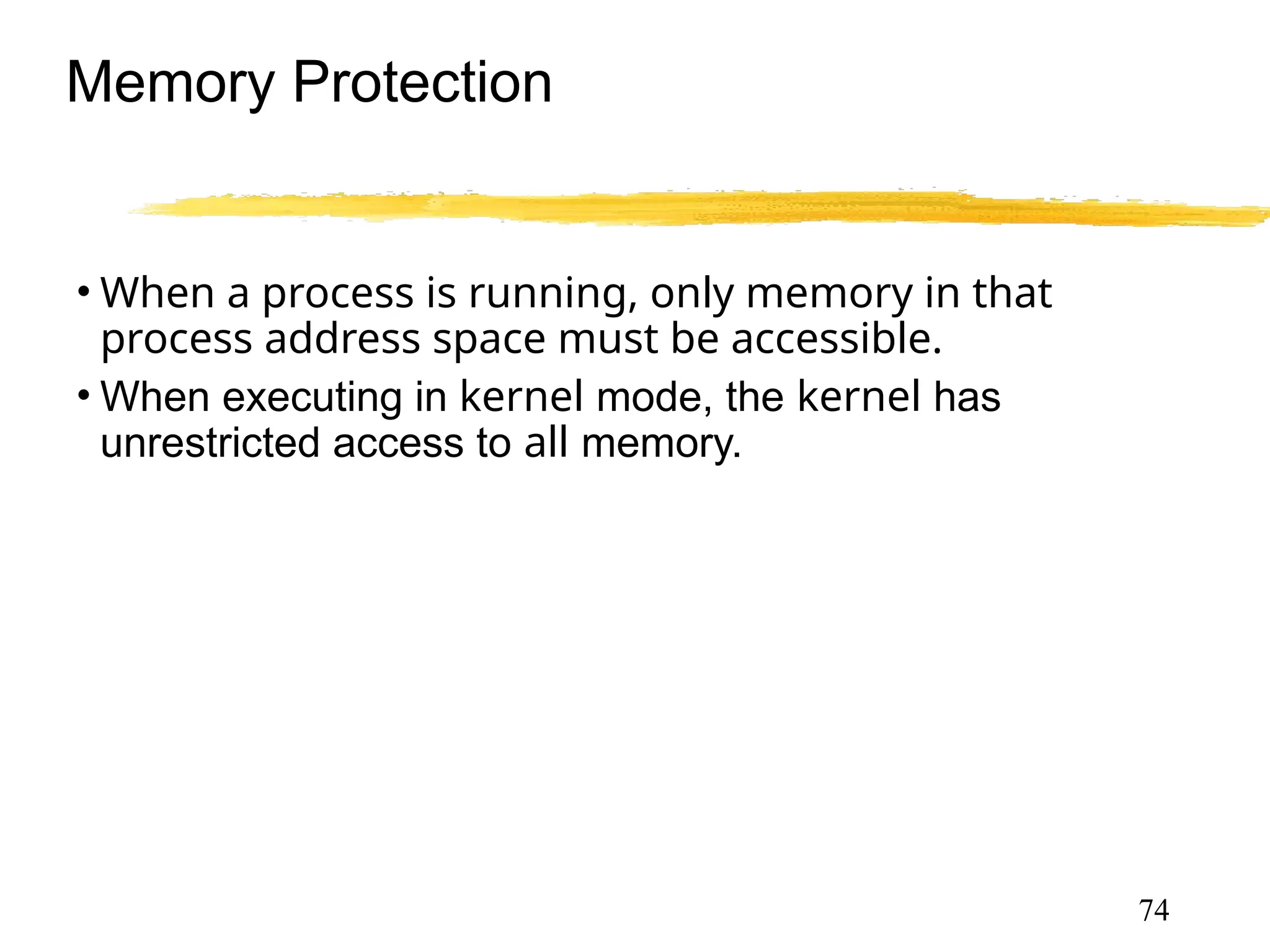 Memory Protection
• When a process is running, only memory in that
process address space must be accessible.
• When executing in kernel mode, the kernel has
unrestricted access to all memory.
• Must provide memory protection at least for the
interrupt vector and the interrupt service routines.
74
 