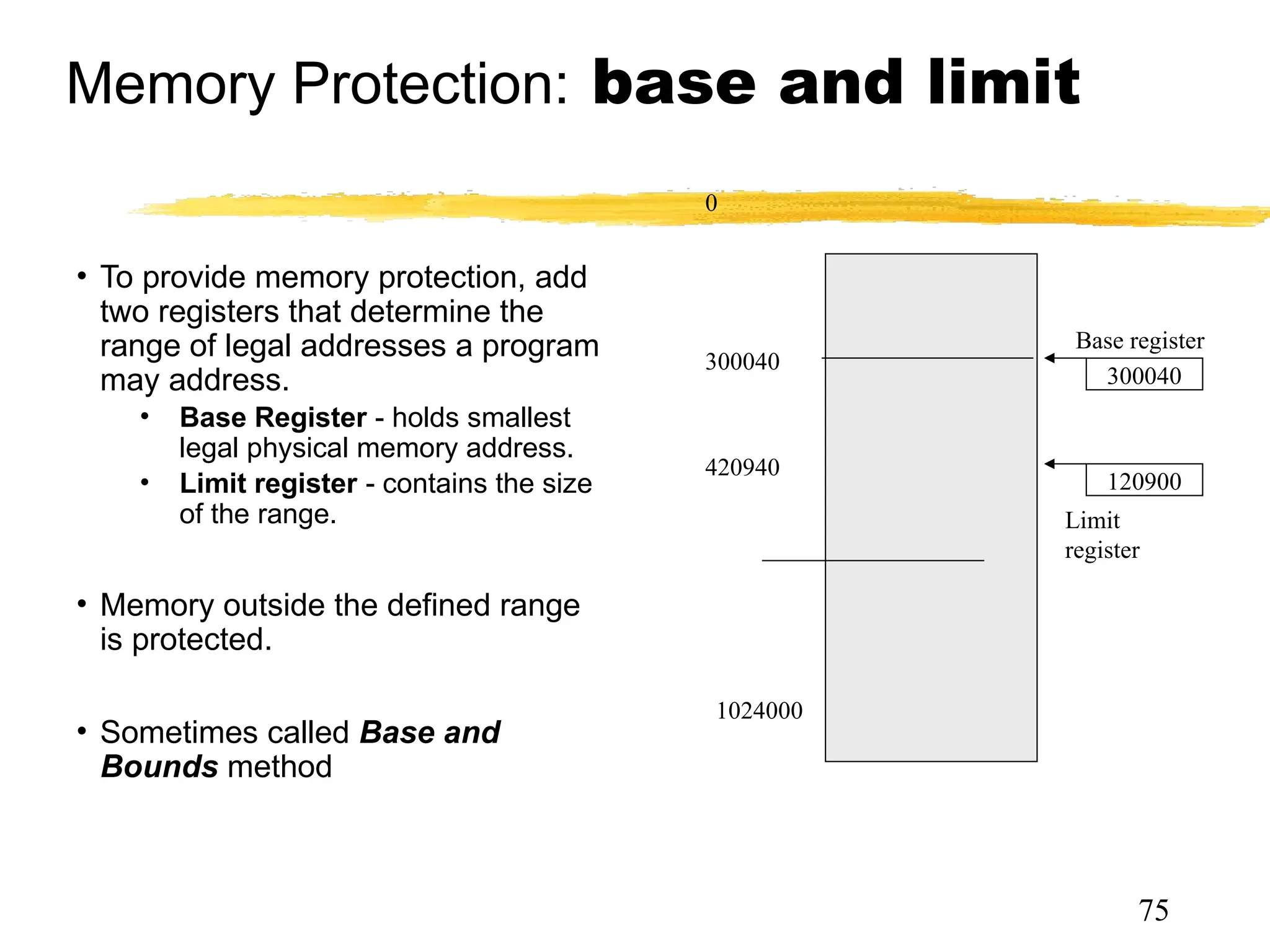 Memory Protection: base and limit
• To provide memory protection, add
two registers that determine the
range of legal addresses a program
may address.
• Base Register - holds smallest
legal physical memory address.
• Limit register - contains the size
of the range.
• Memory outside the defined range
is protected.
• Sometimes called Base and
Bounds method
0
300040
420940
1024000
300040
120900
Base register
Limit
register
75
 