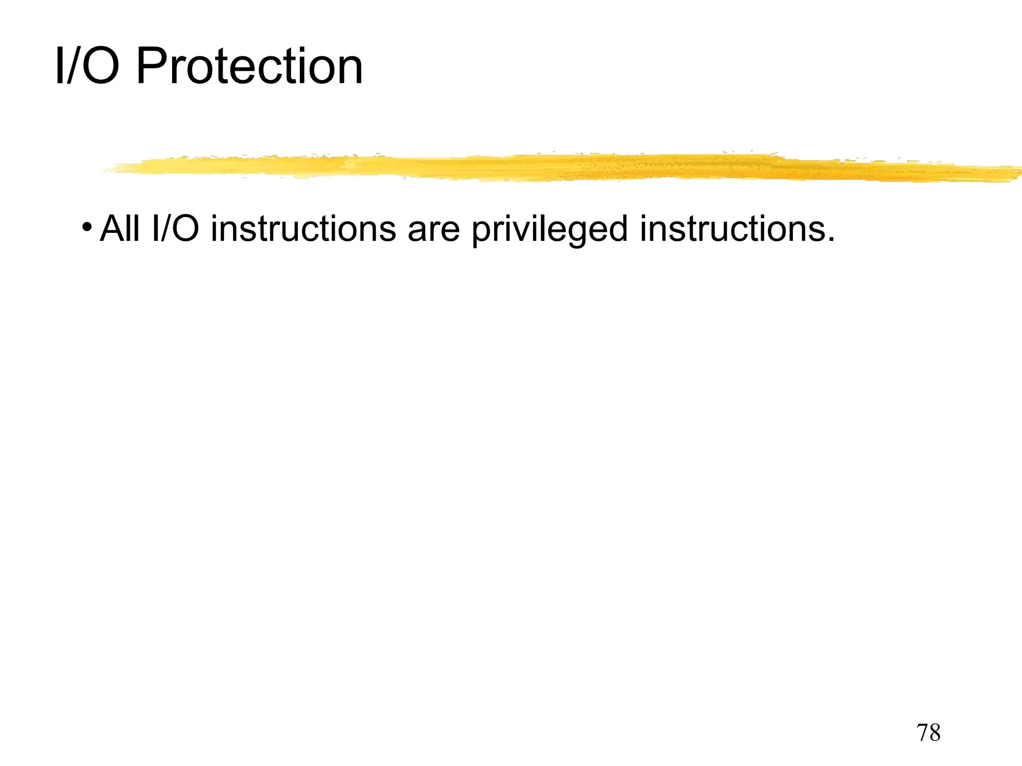 I/O Protection
• All I/O instructions are privileged instructions.
• Must ensure that a user program could never gain
control of the computer in kernel mode, e.g., a
user program must not be able to store a new
address in the interrupt vector.
78
 