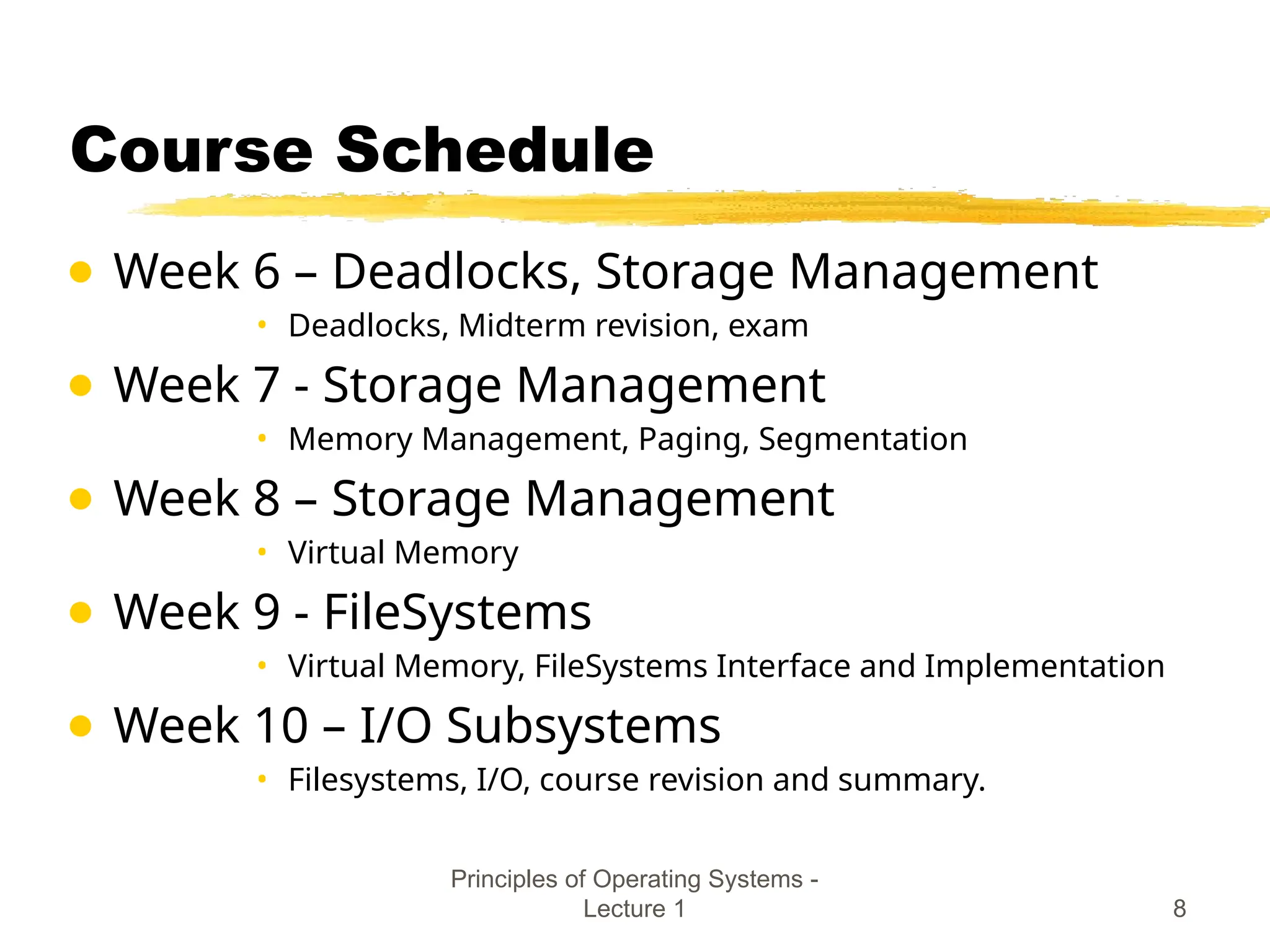 Principles of Operating Systems -
Lecture 1 8
Course Schedule
● Week 6 – Deadlocks, Storage Management
• Deadlocks, Midterm revision, exam
● Week 7 - Storage Management
• Memory Management, Paging, Segmentation
● Week 8 – Storage Management
• Virtual Memory
● Week 9 - FileSystems
• Virtual Memory, FileSystems Interface and Implementation
● Week 10 – I/O Subsystems
• Filesystems, I/O, course revision and summary.
 